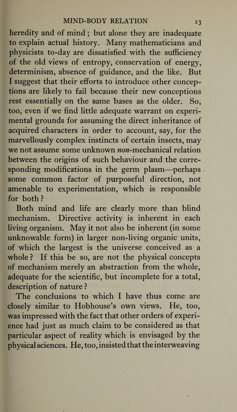 heredity and of mind ; but alone they are inadequate to explain actual history. Many mathematicians and physicists to-day are dissatisfied with the sufficiency of the old views of entropy, conservation of energy, determinism, absence of guidance, and the like. But I suggest that their efforts to introduce other concep¬ tions are likely to fail because their new conceptions rest essentially on the same bases as the older. So, too, even if we find little adequate warrant on experi¬ mental grounds for assuming the direct inheritance of acquired characters in order to account, say, for the marvellously complex instincts of certain insects, may we not assume some unknown wow-mechanical relation between the origins of such behaviour and the corre¬ sponding modifications in the germ plasm—perhaps some common factor of purposeful direction, not amenable to experimentation, which is responsible for both} Both mind and life are clearly more than blind mechanism. Directive activity is inherent in each living organism. May it not also be inherent (in some unknowable form) in larger non-living organic units, of which the largest is the universe conceived as a whole ? If this be so, are not the physical concepts of mechanism merely an abstraction from the whole, adequate for the scientific, but incomplete for a total, description of nature ? The conclusions to which I have thus come are closely similar to Hobhouse’s own views. He, too, was impressed with the fact that other orders of experi¬ ence had just as much claim to be considered as that particular aspect of reality which is envisaged by the physical sciences. He, too, insisted that the interweaving