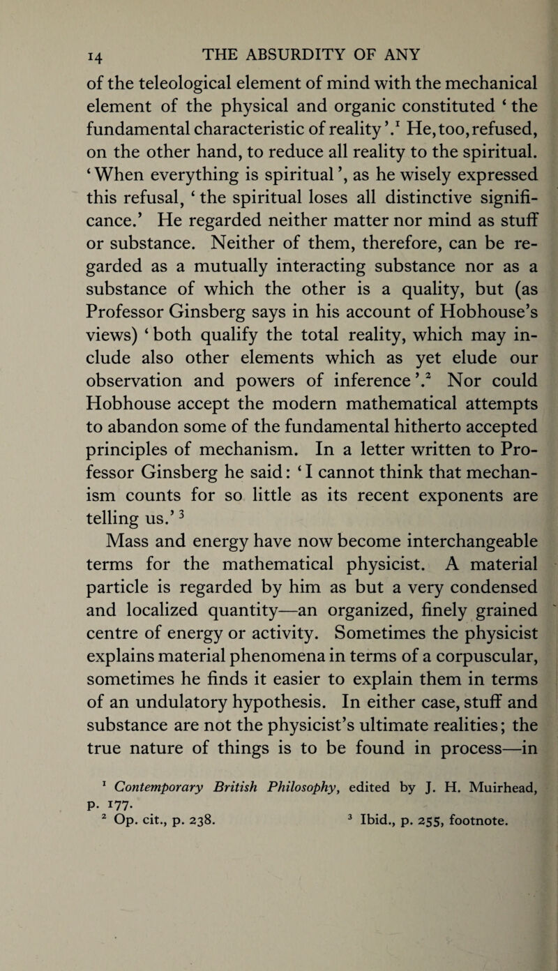 of the teleological element of mind with the mechanical element of the physical and organic constituted ‘ the fundamental characteristic of reality He, too, refused, on the other hand, to reduce all reality to the spiritual. ‘When everything is spiritual ’, as he wisely expressed this refusal, ‘ the spiritual loses all distinctive signifi¬ cance.’ He regarded neither matter nor mind as stuff or substance. Neither of them, therefore, can be re¬ garded as a mutually interacting substance nor as a substance of which the other is a quality, but (as Professor Ginsberg says in his account of Hobhouse’s views) ‘ both qualify the total reality, which may in¬ clude also other elements which as yet elude our observation and powers of inference’.^ Nor could Hobhouse accept the modern mathematical attempts to abandon some of the fundamental hitherto accepted principles of mechanism. In a letter written to Pro¬ fessor Ginsberg he said: ‘ I cannot think that mechan¬ ism counts for so little as its recent exponents are telling us.’ ^ Mass and energy have now become interchangeable terms for the mathematical physicist. A material particle is regarded by him as but a very condensed and localized quantity—an organized, finely grained centre of energy or activity. Sometimes the physicist explains material phenomena in terms of a corpuscular, sometimes he finds it easier to explain them in terms of an undulatory hypothesis. In either case, stuff and substance are not the physicist’s ultimate realities; the true nature of things is to be found in process—in * Contemporary British Philosophy, edited by J. H. Muirhead, p. 177. ^ Op. cit., p. 238. ^ Ibid., p. 255, footnote.