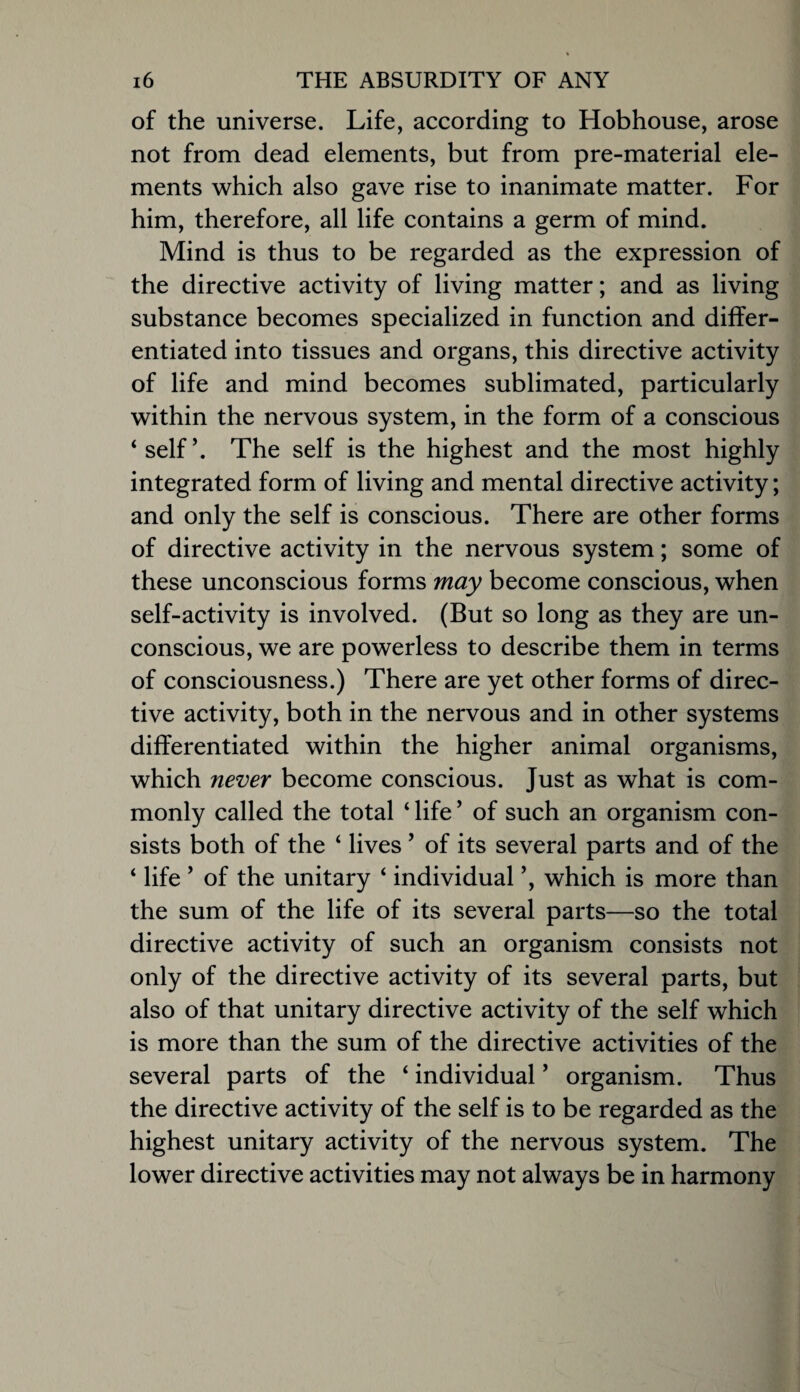 of the universe. Life, according to Hobhouse, arose not from dead elements, but from pre-material ele¬ ments which also gave rise to inanimate matter. For him, therefore, all life contains a germ of mind. Mind is thus to be regarded as the expression of the directive activity of living matter; and as living substance becomes specialized in function and differ¬ entiated into tissues and organs, this directive activity of life and mind becomes sublimated, particularly within the nervous system, in the form of a conscious ‘self’. The self is the highest and the most highly integrated form of living and mental directive activity; and only the self is conscious. There are other forms of directive activity in the nervous system; some of these unconscious forms may become conscious, when self-activity is involved. (But so long as they are un¬ conscious, we are powerless to describe them in terms of consciousness.) There are yet other forms of direc¬ tive activity, both in the nervous and in other systems differentiated within the higher animal organisms, which never become conscious. Just as what is com¬ monly called the total ‘ life ’ of such an organism con¬ sists both of the ‘ lives ’ of its several parts and of the ‘ life ’ of the unitary ‘ individual ’, which is more than the sum of the life of its several parts—so the total directive activity of such an organism consists not only of the directive activity of its several parts, but also of that unitary directive activity of the self which is more than the sum of the directive activities of the several parts of the ‘ individual ’ organism. Thus the directive activity of the self is to be regarded as the highest unitary activity of the nervous system. The lower directive activities may not always be in harmony