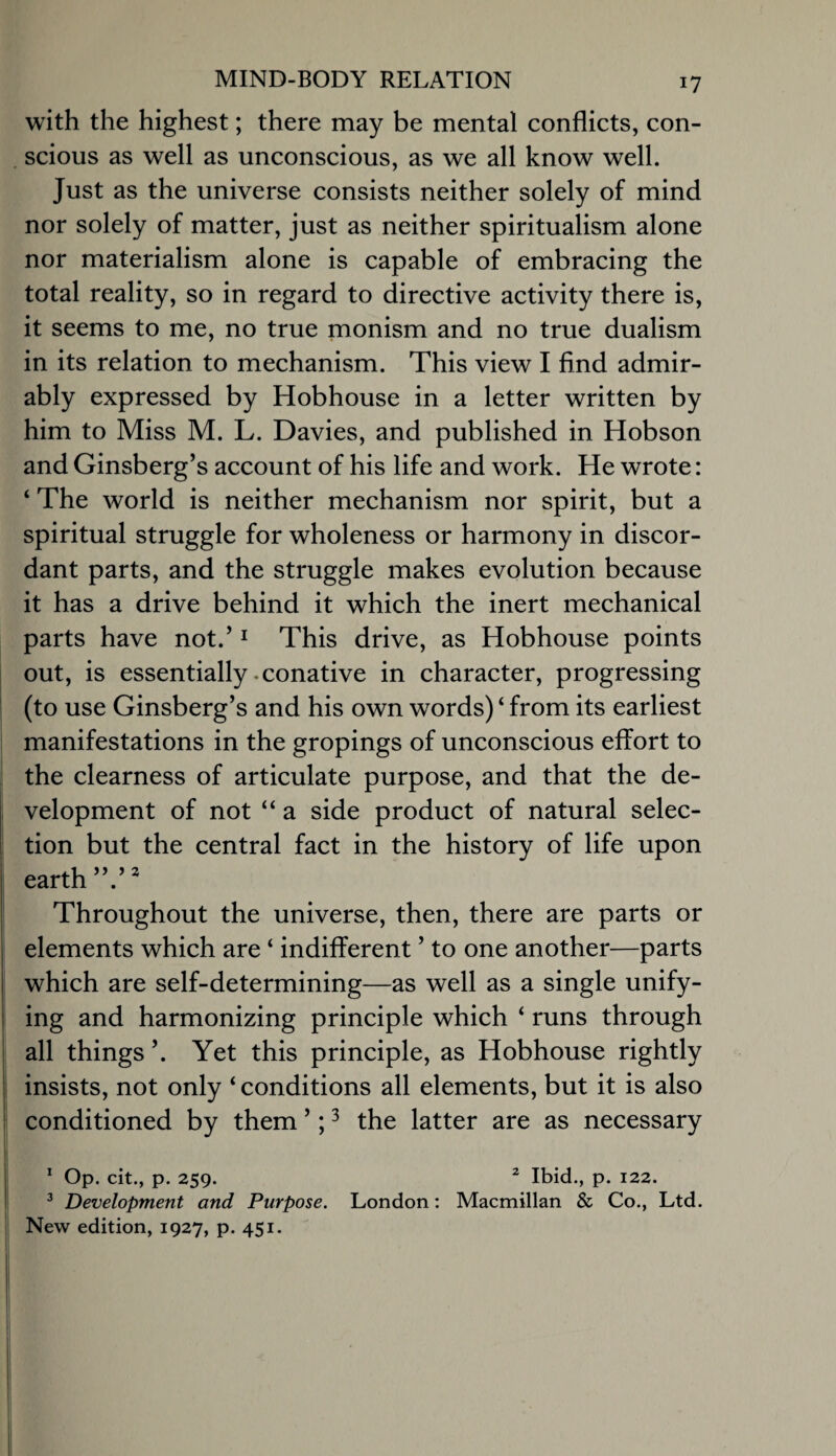 with the highest; there may be mental conflicts, con- , scions as well as unconscious, as we all know well. Just as the universe consists neither solely of mind nor solely of matter, just as neither spiritualism alone nor materialism alone is capable of embracing the total reality, so in regard to directive activity there is, it seems to me, no true monism and no true dualism in its relation to mechanism. This view I find admir¬ ably expressed by Hobhouse in a letter written by him to Miss M. L. Davies, and published in Hobson and Ginsberg’s account of his life and work. He wrote: ‘ The world is neither mechanism nor spirit, but a spiritual struggle for wholeness or harmony in discor¬ dant parts, and the struggle makes evolution because it has a drive behind it which the inert mechanical parts have not.’ ^ This drive, as Hobhouse points out, is essentially .conative in character, progressing (to use Ginsberg’s and his own words) ‘ from its earliest manifestations in the gropings of unconscious effort to the clearness of articulate purpose, and that the de¬ velopment of not “ a side product of natural selec¬ tion but the central fact in the history of life upon earth I Throughout the universe, then, there are parts or : elements which are ‘ indifferent ’ to one another—parts which are self-determining—as well as a single unify- i ing and harmonizing principle which ‘ runs through i all things ’. Yet this principle, as Hobhouse rightly i insists, not only ‘ conditions all elements, but it is also ! conditioned by them ’; ^ the latter are as necessary ' op. cit., p. 259. ^ Ibid., p. 122. ^ Development and Purpose. London: Macmillan & Co., Ltd. New edition, 1927, p. 451.