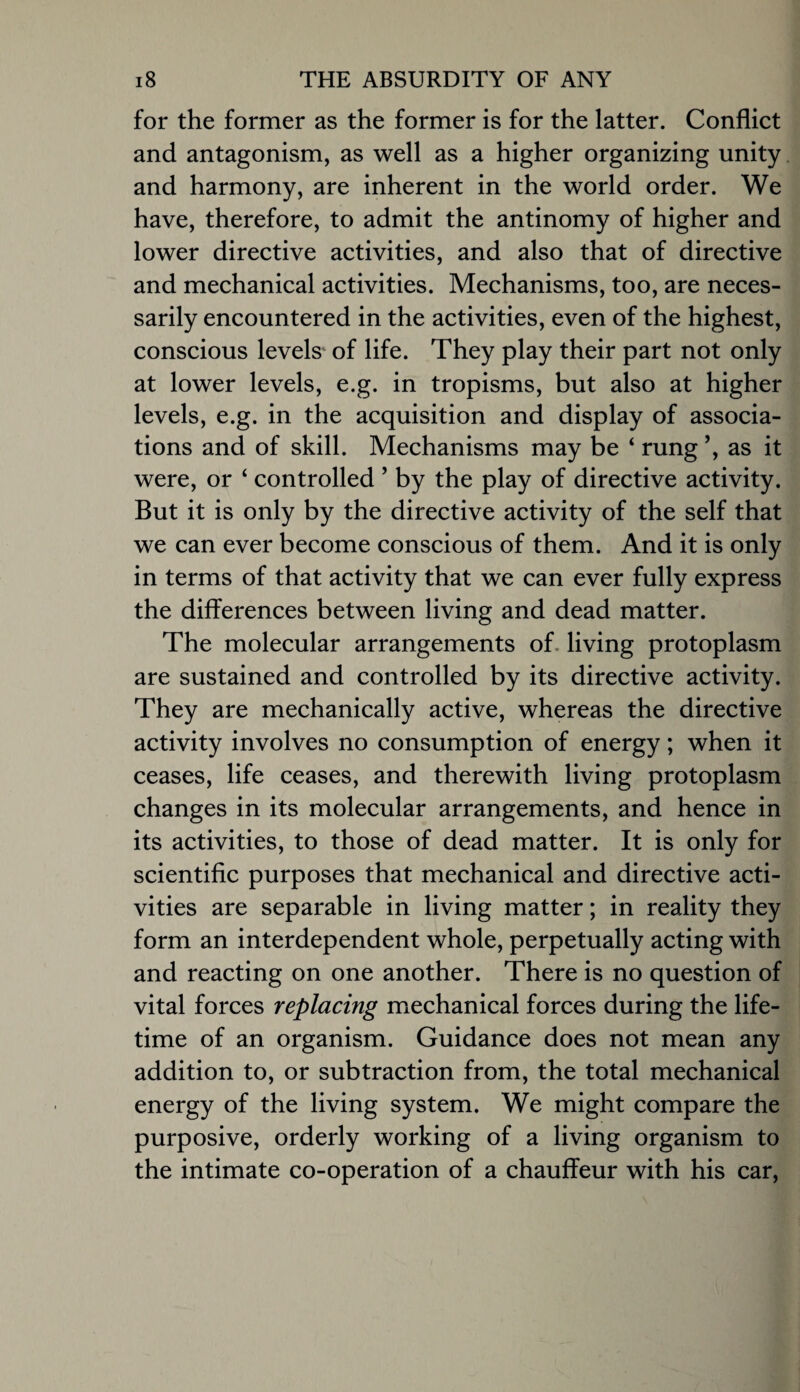 for the former as the former is for the latter. Conflict and antagonism, as well as a higher organizing unity. and harmony, are inherent in the world order. We have, therefore, to admit the antinomy of higher and lower directive activities, and also that of directive and mechanical activities. Mechanisms, too, are neces¬ sarily encountered in the activities, even of the highest, conscious levels* of life. They play their part not only at lower levels, e.g. in tropisms, but also at higher levels, e.g. in the acquisition and display of associa¬ tions and of skill. Mechanisms may be ‘ rung as it were, or ‘ controlled ’ by the play of directive activity. But it is only by the directive activity of the self that we can ever become conscious of them. And it is only in terms of that activity that we can ever fully express the differences between living and dead matter. The molecular arrangements of. living protoplasm are sustained and controlled by its directive activity. They are mechanically active, whereas the directive activity involves no consumption of energy; when it ceases, life ceases, and therewith living protoplasm changes in its molecular arrangements, and hence in its activities, to those of dead matter. It is only for scientific purposes that mechanical and directive acti¬ vities are separable in living matter; in reality they form an interdependent whole, perpetually acting with and reacting on one another. There is no question of vital forces replacing mechanical forces during the life¬ time of an organism. Guidance does not mean any addition to, or subtraction from, the total mechanical energy of the living system. We might compare the purposive, orderly working of a living organism to the intimate co-operation of a chauffeur with his car.