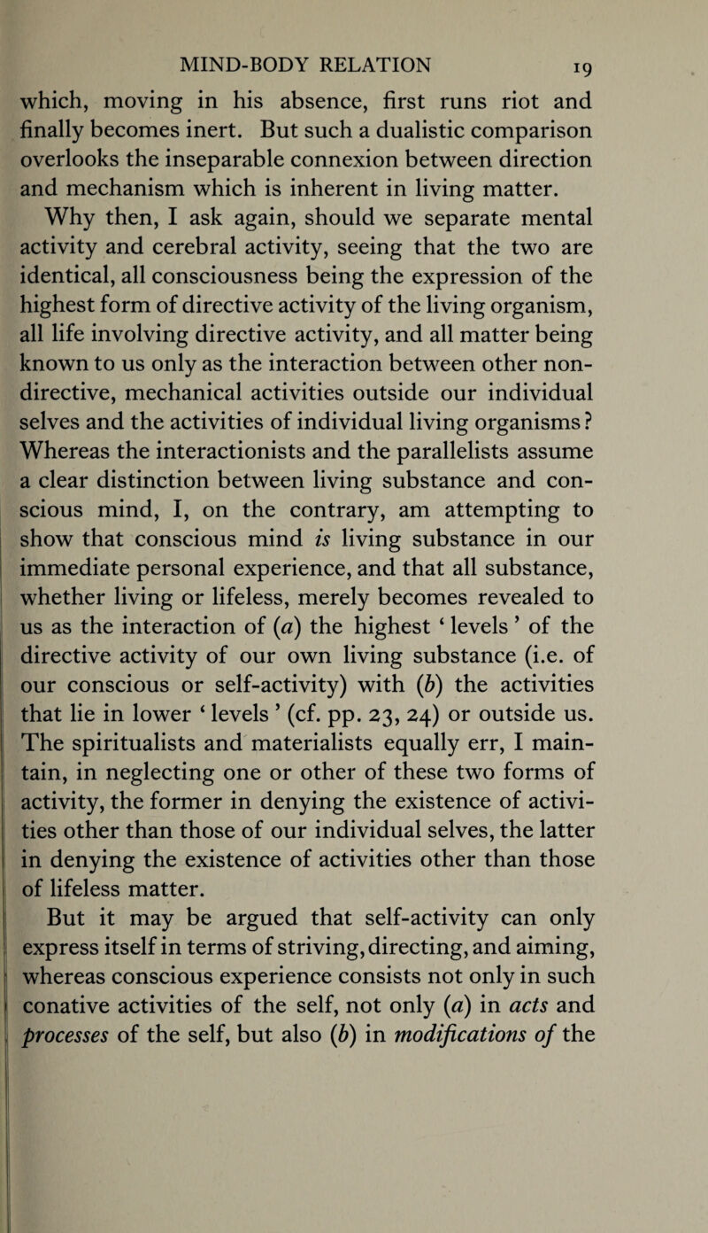 which, moving in his absence, first runs riot and finally becomes inert. But such a dualistic comparison overlooks the inseparable connexion between direction and mechanism which is inherent in living matter. Why then, I ask again, should we separate mental activity and cerebral activity, seeing that the two are identical, all consciousness being the expression of the highest form of directive activity of the living organism, all life involving directive activity, and all matter being known to us only as the interaction between other non¬ directive, mechanical activities outside our individual selves and the activities of individual living organisms ? Whereas the interactionists and the parallelists assume a clear distinction between living substance and con¬ scious mind, I, on the contrary, am attempting to show that conscious mind is living substance in our immediate personal experience, and that all substance, whether living or lifeless, merely becomes revealed to us as the interaction of {a) the highest ‘ levels ’ of the directive activity of our own living substance (i.e. of our conscious or self-activity) with {h) the activities that lie in lower ‘ levels ’ (cf. pp. 23, 24) or outside us. The spiritualists and'materialists equally err, I main¬ tain, in neglecting one or other of these two forms of activity, the former in denying the existence of activi¬ ties other than those of our individual selves, the latter in denying the existence of activities other than those of lifeless matter. But it may be argued that self-activity can only express itself in terms of striving, directing, and aiming, whereas conscious experience consists not only in such conative activities of the self, not only {a) in acts and processes of the self, but also {b) in modifications of the