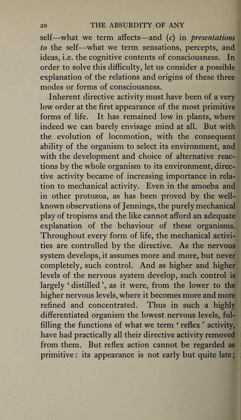 self—what we term affects—and (c) in presentations to the self—what we term sensations, percepts, and ideas, i.e. the cognitive contents of consciousness. In order to solve this difficulty, let us consider a possible explanation of the relations and origins of these three modes or forms of consciousness. Inherent directive activity must have been of a very low order at the first appearance of the most primitive forms of life. It has remained low in plants, where indeed we can barely envisage mind at all. But with the evolution of locomotion, with the consequent ability of the organism to select its environment, and with the development and choice of alternative reac¬ tions by the whole organism to its environment, direc¬ tive activity became of increasing importance in rela¬ tion to mechanical activity. Even in the amoeba and in other protozoa, as has been proved by the well- known observations of Jennings, the purely mechanical play of tropisms and the like cannot afford an adequate explanation of the behaviour of these organisms. Throughout every form of life, the mechanical activi¬ ties are controlled by the directive. As the nervous system develops, it assumes more and more, but never completely, such control. And as higher and higher levels of the nervous system develop, such control is largely ‘ distilled as it were, from the lower to the higher nervous levels, where it becomes more and more refined and concentrated. Thus in such a highly differentiated organism the lowest nervous levels, ful¬ filling the functions of what we term ‘ reflex ’ activity, have had practically all their directive activity removed from them. But reflex action cannot be regarded as primitive: its appearance is not early but quite late;