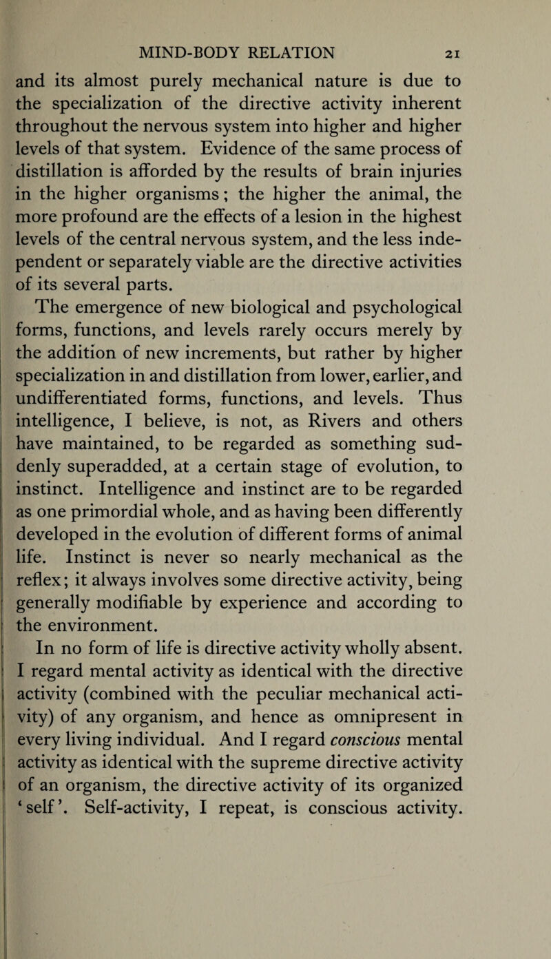 and its almost purely mechanical nature is due to the specialization of the directive activity inherent throughout the nervous system into higher and higher levels of that system. Evidence of the same process of distillation is afforded by the results of brain injuries in the higher organisms; the higher the animal, the more profound are the effects of a lesion in the highest levels of the central nervous system, and the less inde¬ pendent or separately viable are the directive activities of its several parts. The emergence of new biological and psychological forms, functions, and levels rarely occurs merely by the addition of new increments, but rather by higher specialization in and distillation from lower, earlier, and i undifferentiated forms, functions, and levels. Thus ! intelligence, I believe, is not, as Rivers and others j have maintained, to be regarded as something sud¬ denly superadded, at a certain stage of evolution, to instinct. Intelligence and instinct are to be regarded as one primordial whole, and as having been differently developed in the evolution of different forms of animal life. Instinct is never so nearly mechanical as the reflex; it always involves some directive activity, being generally modifiable by experience and according to the environment. In no form of life is directive activity wholly absent. I regard mental activity as identical with the directive , activity (combined with the peculiar mechanical acti- I vity) of any organism, and hence as omnipresent in ' every living individual. And I regard conscious mental activity as identical with the supreme directive activity of an organism, the directive activity of its organized , ‘self’. Self-activity, I repeat, is conscious activity.