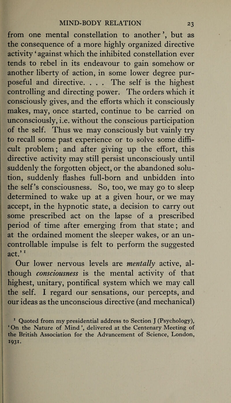 from one mental constellation to another but as the consequence of a more highly organized directive activity ‘ against which the inhibited constellation ever tends to rebel in its endeavour to gain somehow or another liberty of action, in some lower degree pur¬ poseful and directive. . . . The self is the highest controlling and directing power. The orders which it consciously gives, and the efforts which it consciously makes, may, once started, continue to be carried on unconsciously, i.e. without the conscious participation i of the self. Thus we may consciously but vainly try to recall some past experience or to solve some diffi¬ cult problem; and after giving up the effort, this I directive activity may still persist unconsciously until I suddenly the forgotten object, or the abandoned solu- : tion, suddenly flashes full-born and unbidden into the self’s consciousness. So, too, we may go to sleep determined to wake up at a given hour, or we may j accept, in the hypnotic state, a decision to carry out some prescribed act on the lapse of a prescribed period of time after emerging from that state; and at the ordained moment the sleeper wakes, or an un- I controllable impulse is felt to perform the suggested I act.’ ^ Our lower nervous levels are mentally active, al¬ though consciousness is the mental activity of that highest, unitary, pontifical system which we may call the self. I regard our sensations, our percepts, and 1 our ideas as the unconscious directive (and mechanical) 1 j * Quoted from my presidential address to Section J (Psychology), ‘ On the Nature of Mind delivered at the Centenary Meeting of ; the British Association for the Advancement of Science, London, 1931. i I I