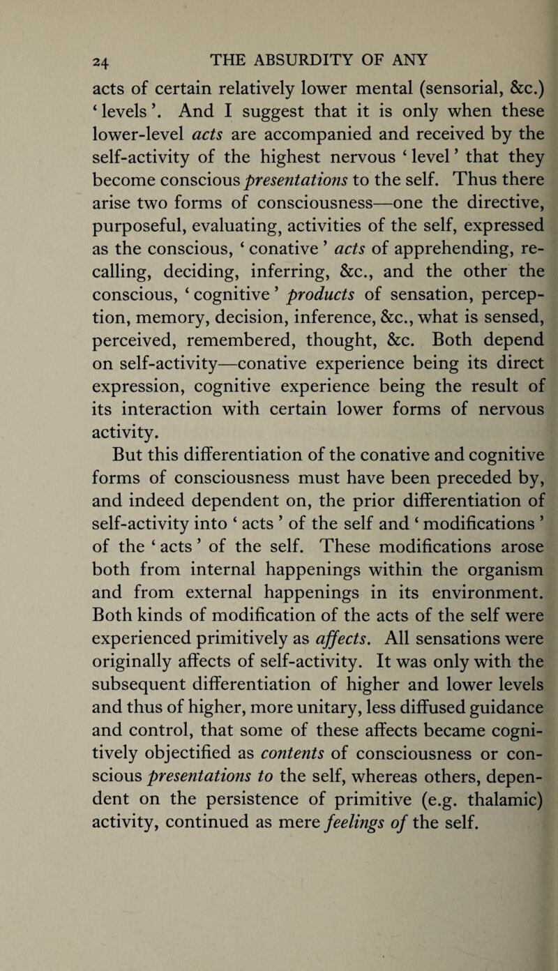 acts of certain relatively lower mental (sensorial, &c.) ‘ levels And I suggest that it is only when these lower-level acts are accompanied and received by the self-activity of the highest nervous ‘ level ’ that they become conscious presentations to the self. Thus there arise two forms of consciousness—one the directive, purposeful, evaluating, activities of the self, expressed as the conscious, ‘ conative ’ acts of apprehending, re¬ calling, deciding, inferring, &c., and the other the conscious, ‘ cognitive ’ products of sensation, percep¬ tion, memory, decision, inference, &c., what is sensed, perceived, remembered, thought, &c. Both depend on self-activity—conative experience being its direct expression, cognitive experience being the result of its interaction with certain lower forms of nervous activity. But this differentiation of the conative and cognitive forms of consciousness must have been preceded by, and indeed dependent on, the prior differentiation of self-activity into ‘ acts ’ of the self and ‘ modifications ’ of the ‘ acts ’ of the self. These modifications arose both from internal happenings within the organism and from external happenings in its environment. Both kinds of modification of the acts of the self were experienced primitively as affects. All sensations were originally affects of self-activity. It was only with the subsequent differentiation of higher and lower levels and thus of higher, more unitary, less diffused guidance and control, that some of these affects became cogni¬ tively objectified as contents of consciousness or con¬ scious presentations to the self, whereas others, depen¬ dent on the persistence of primitive (e.g. thalamic) activity, continued as mere feelings of the self.