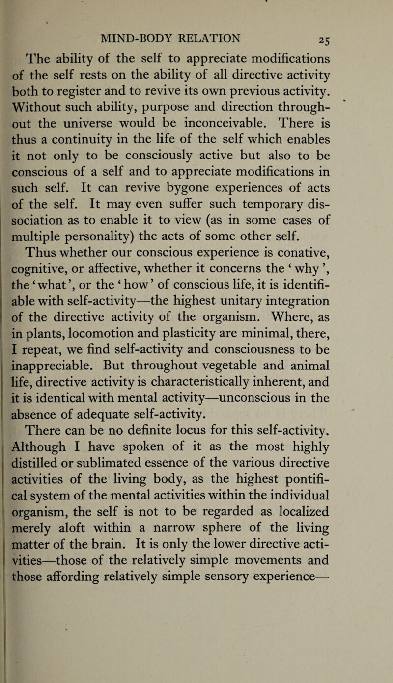 The ability of the self to appreciate modifications of the self rests on the ability of all directive activity both to register and to revive its own previous activity. Without such ability, purpose and direction through¬ out the universe would be inconceivable. There is thus a continuity in the life of the self which enables it not only to be consciously active but also to be conscious of a self and to appreciate modifications in such self. It can revive bygone experiences of acts of the self. It may even suffer such temporary dis¬ sociation as to enable it to view (as in some cases of multiple personality) the acts of some other self. Thus whether our conscious experience is conative, cognitive, or affective, whether it concerns the ‘ why ’, the ‘what’, or the ‘ how’ of conscious life, it is identifi¬ able with self-activity—the highest unitary integration of the directive activity of the organism. Where, as in plants, locomotion and plasticity are minimal, there, I repeat, we find self-activity and consciousness to be inappreciable. But throughout vegetable and animal life, directive activity is characteristically inherent, and it is identical with mental activity—unconscious in the absence of adequate self-activity. There can be no definite locus for this self-activity. Although I have spoken of it as the most highly distilled or sublimated essence of the various directive activities of the living body, as the highest pontifi¬ cal system of the mental activities within the individual organism, the self is not to be regarded as localized merely aloft within a narrow sphere of the living matter of the brain. It is only the lower directive acti¬ vities—those of the relatively simple movements and those affording relatively simple sensory experience—