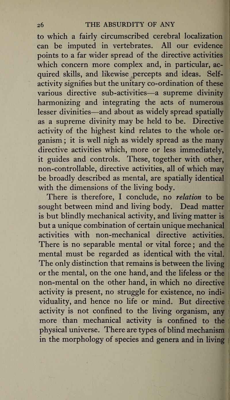 to which a fairly circumscribed cerebral localization can be imputed in vertebrates. All our evidence points to a far wider spread of the directive activities which concern more complex and, in particular, ac¬ quired skills, and likewise percepts and ideas. Self¬ activity signifies but the unitary co-ordination of these various directive sub-activities—a supreme divinity harmonizing and integrating the acts of numerous lesser divinities—and about as widely spread spatially as a supreme divinity may be held to be. Directive activity of the highest kind relates to the whole or¬ ganism ; it is well nigh as widely spread as the many directive activities which, more or less immediately, it guides and controls. These, together with other, non-controllable, directive activities, all of which may be broadly described as mental, are spatially identical with the dimensions of the living body. There is therefore, I conclude, no relation to be sought between mind and living body. Dead matter is but blindly mechanical activity, and living matter is but a unique combination of certain unique mechanical activities with non-mechanical directive activities. There is no separable mental or vital force; and the mental must be regarded as identical with the vital. The only distinction that remains is between the living or the mental, on the one hand, and the lifeless or the non-mental on the other hand, in which no directive activity is present, no struggle for existence, no indi¬ viduality, and hence no life or mind. But directive activity is not confined to the living organism, any more than mechanical activity is confined to the physical universe. There are types of blind mechanism in the morphology of species and genera and in living