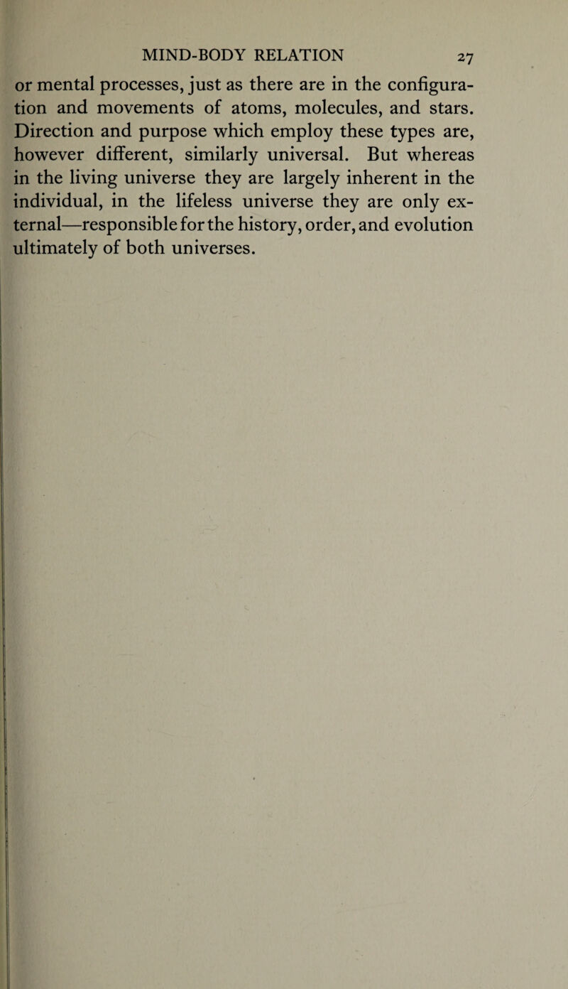 or mental processes, just as there are in the configura¬ tion and movements of atoms, molecules, and stars. Direction and purpose which employ these types are, however different, similarly universal. But whereas in the living universe they are largely inherent in the individual, in the lifeless universe they are only ex¬ ternal—responsible for the history, order, and evolution ultimately of both universes.