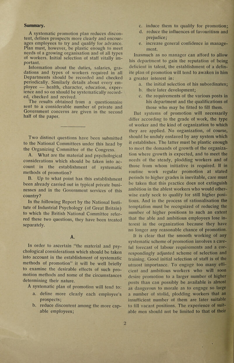 Summary. A systematic promotion plan reduces discon¬ tent, defines prospects more clearly and encour¬ ages employees to try and qualify for advance. Plan must, however, be plastic enough to meet needs of a growing organisation and of all types of workers. Initial selection of staff vitally im¬ portant. Information about the duties, salaries, gra¬ dations and types of workers required in all Departments should be recorded and checked periodically. Similarly details about every em¬ ployee — health, character, education, exper¬ ience and so on should be systematically record¬ ed, checked and revived. The results obtained from a questionnaire sent to a considerable number of private and Government concerns are given in the second half of the paper. Two distinct questions have been submitted to the National Committees under this head by the Organizing Committee of the Congress. A. What are the material and psychological considerations which should be taken into ac¬ count in the establishment of systematic methods of promotion? B. Up to what point has this establishment been already carried out in typical private busi¬ nesses and in the Government services of this country? In the following Report by the National Insti¬ tute of Industrial Psychology (of Great Britain) to which the British National Committee refer¬ red these two questions, they have been treated separately. A. In order to ascertain “the material and psy¬ chological considerations which should be taken into account in the establishment of systematic methods of promotion” it will be well briefly to examine the desirable effects of such pro¬ motion methods and some of the circumstances determining their nature. A systematic plan of promotion will tend to: a. define more clearly each employee’s prospects; b. reduce discontent among the more cap¬ able employees; c. induce them to qualify for promotion; d. reduce the influences of favouritism and prejudice; e. increase general confidence in manage¬ ment. Inasmuch as no manager can afford to allow his department to gain the reputation of being deficient in talent, the establishment of a defin¬ ite plan of promotion will tend to awaken in him a greater interest in: a. the initial selection of his subordinates; b. their later development; c. the requirements of the various posts in his department and the qualifications of those who may be fitted to fill them. But systems of promotion will necessarily differ according to the grade of work, the type of worker and the kind of organization to which they are applied. No organization, of course, should be unduly enslaved by any system which it establishes. The latter must be plastic enough to meet the demands of growth of the organiza¬ tion where growth is expected, and to meet the needs of the steady, plodding workers and of those from whom initiative is required. If in routine work regular promotion at stated periods to higher grades is inevitable, care must be taken that this practice does not extinguish ambition in the ablest workers who would other- wise early seek to qualify for still higher posi¬ tions. And in the process of rationalisation the temptation must be recognized of reducing the number of higher positions to such an extent that the able and ambitious employees lose in¬ terest in the organization because they have no longer any reasonable chance of promotion. It is clear that the smooth working of any systematic scheme of promotion involves a care¬ ful forecast of labour requirements and a cor¬ respondingly adjusted scheme of selection and training. Good initial selection of staff is of the utmost importance. To engage too many effi¬ cient and ambitious workers who will soon desire promotion to a larger number of higher posts than can possibly be available is almost as dangerous to morale as to engage so large a number of stolid, plodding workers that an insufficient number of them are later suitable to fill vacant positions. The experience of suit¬ able men should not be limited to that of their