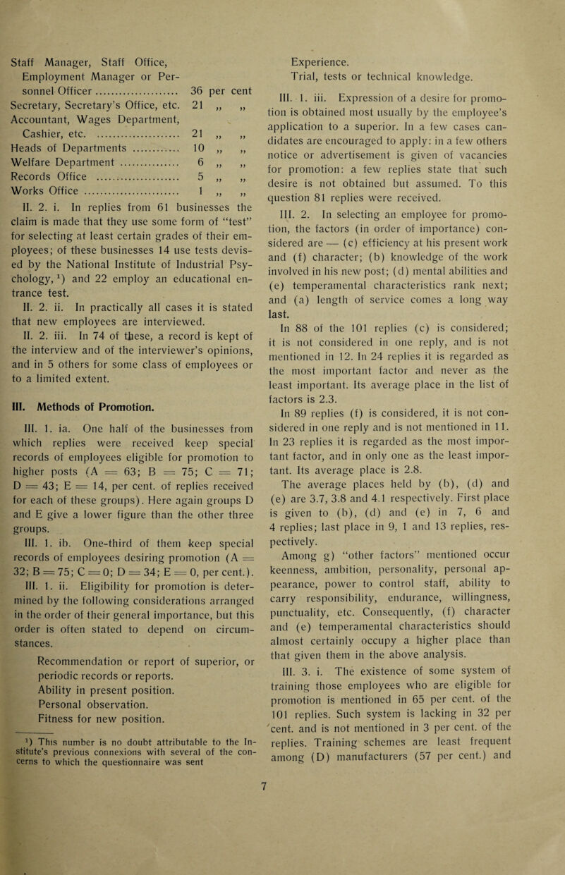 Staff Manager, Staff Office, Employment Manager or Per¬ sonnel Officer. Secretary, Secretary’s Office, etc. Accountant, Wages Department, Cashier, etc. Heads of Departments . Welfare Department . Records Office . Works Office . 36 per cent 21  1 n 21 10 6 5 1 1) yy yy yy yy yy yy yy yy yy II. 2. i. In replies from 61 businesses the claim is made that they use some form of “test” for selecting at least certain grades of their em¬ ployees; of these businesses 14 use tests devis¬ ed by the National Institute of Industrial Psy¬ chology, *) and 22 employ an educational en¬ trance test. II. 2. ii. In practically all cases it is stated that new employees are interviewed. II. 2. iii. In 74 of these, a record is kept of the interview and of the interviewer’s opinions, and in 5 others for some class of employees or to a limited extent. III. Methods of Promotion. III. 1. ia. One half of the businesses from which replies were received keep special records of employees eligible for promotion to higher posts (A = 63; B = 75; C = 71; D = 43; E = 14, per cent, of replies received for each of these groups). Here again groups D and E give a lower figure than the other three groups. III. 1. ib. One-third of them keep special records of employees desiring promotion (A = 32; B = 75; C = 0; D = 34; E = 0, per cent.). III. 1. ii. Eligibility for promotion is deter¬ mined by the following considerations arranged in the order of their general importance, but this order is often stated to depend on circum¬ stances. Recommendation or report of superior, or periodic records or reports. Ability in present position. Personal observation. Fitness for new position. 1) This number is no doubt attributable to the In¬ stitute’s previous connexions with several of the con¬ cerns to which the questionnaire was sent Experience. Trial, tests or technical knowledge. III. 1. iii. Expression of a desire for promo¬ tion is obtained most usually by the employee’s application to a superior, in a few cases can¬ didates are encouraged to apply: in a few others notice or advertisement is given of vacancies for promotion: a few replies state that such desire is not obtained but assumed. To this question 81 replies were received. III. 2. In selecting an employee for promo¬ tion, the factors (in order of importance) con¬ sidered are — (c) efficiency at his present work and (f) character; (b) knowledge of the work involved in his new post; (d) mental abilities and (e) temperamental characteristics rank next; and (a) length of service comes a long way last. In 88 of the 101 replies (c) is considered; it is not considered in one reply, and is not mentioned in 12. In 24 replies it is regarded as the most important factor and never as the least important. Its average place in the list of factors is 2.3. In 89 replies (f) is considered, it is not con¬ sidered in one reply and is not mentioned in 11. In 23 replies it is regarded as the most impor¬ tant factor, and in only one as the least impor¬ tant. Its average place is 2.8. The average places held by (b), (d) and (e) are 3.7, 3.8 and 4A respectively. First place is given to (b), (d) and (e) in 7, 6 and 4 replies; last place in 9, 1 and 13 replies, res¬ pectively. Among g) “other factors” mentioned occur keenness, ambition, personality, personal ap¬ pearance, power to control staff, ability to carry responsibility, endurance, willingness, punctuality, etc. Consequently, (f) character and (e) temperamental characteristics should almost certainly occupy a higher place than that given them in the above analysis. III. 3. i. The existence of some system of training those employees who are eligible for promotion is mentioned in 65 per cent, of the 101 replies. Such system is lacking in 32 per cent, and is not mentioned in 3 per cent, of the replies. Training schemes are least frequent among (D) manufacturers (57 per cent.) and