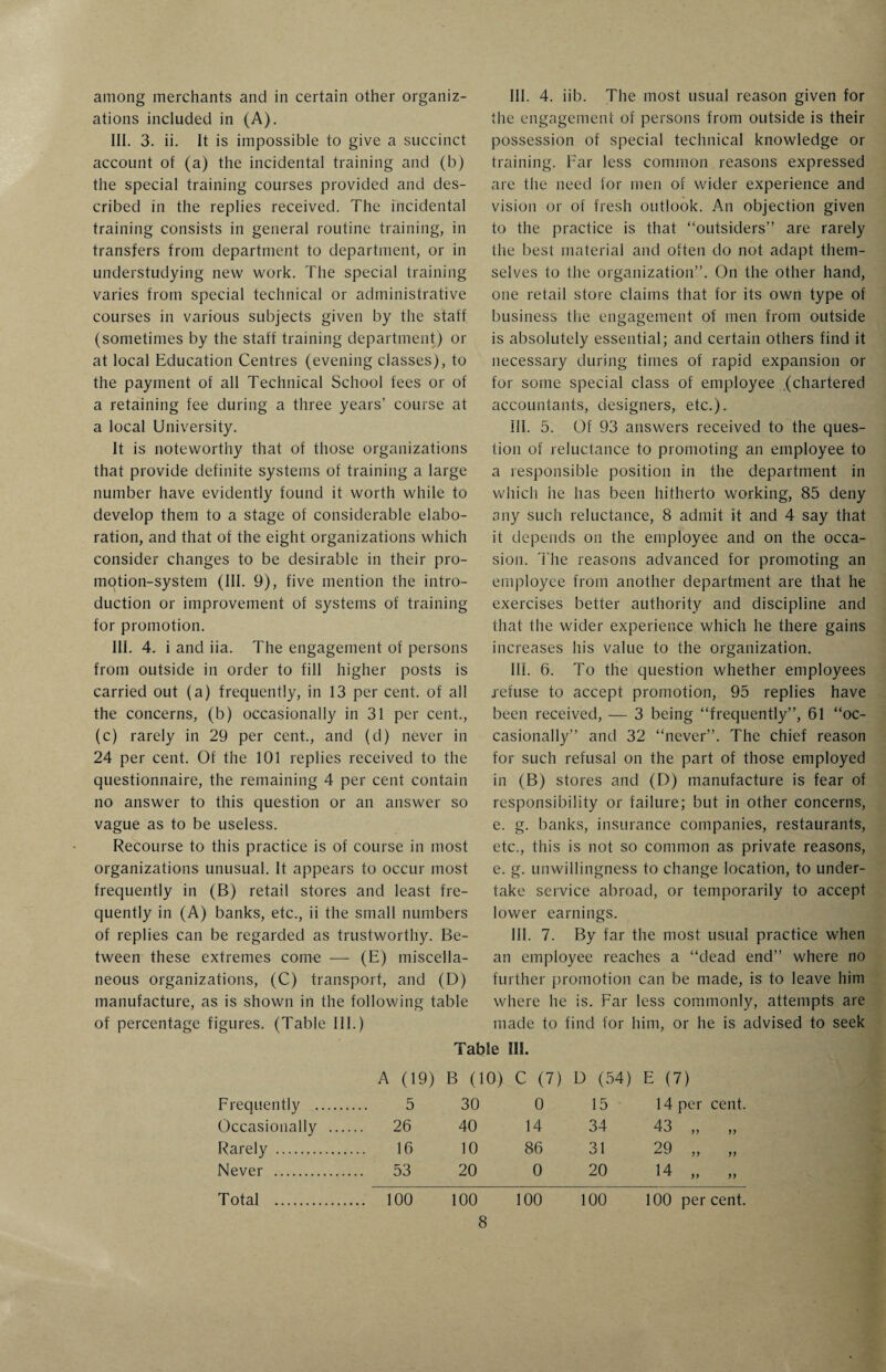 among merchants and in certain other organiz¬ ations included in (A). III. 3. ii. It is impossible to give a succinct account of (a) the incidental training and (b) the special training courses provided and des¬ cribed in the replies received. The incidental training consists in general routine training, in transfers from department to department, or in understudying new work. The special training varies from special technical or administrative courses in various subjects given by the staff (sometimes by the staff training department) or at local Education Centres (evening classes), to the payment of all Technical School fees or of a retaining fee during a three years’ course at a local University. It is noteworthy that of those organizations that provide definite systems of training a large number have evidently found it worth while to develop them to a stage of considerable elabo¬ ration, and that of the eight organizations which consider changes to be desirable in their pro¬ motion-system (III. 9), five mention the intro¬ duction or improvement of systems of training for promotion. III. 4. i and iia. The engagement of persons from outside in order to fill higher posts is carried out (a) frequently, in 13 per cent, of all the concerns, (b) occasionally in 31 per cent., (c) rarely in 29 per cent., and (d) never in 24 per cent. Of the 101 replies received to the questionnaire, the remaining 4 per cent contain no answer to this question or an answer so vague as to be useless. Recourse to this practice is of course in most organizations unusual. It appears to occur most frequently in (B) retail stores and least fre¬ quently in (A) banks, etc., ii the small numbers of replies can be regarded as trustworthy. Be¬ tween these extremes come — (E) miscella¬ neous organizations, (C) transport, and (D) manufacture, as is shown in the following table of percentage figures. (Table III.) III. 4. iib. The most usual reason given for the engagement of persons from outside is their possession of special technical knowledge or training. Far less common reasons expressed are the need for men of wider experience and vision or of fresh outlook. An objection given to the practice is that “outsiders” are rarely the best material and often do not adapt them¬ selves to the organization”. On the other hand, one retail store claims that for its own type of business the engagement of men from outside is absolutely essential; and certain others find it necessary during times of rapid expansion or for some special class of employee .(chartered accountants, designers, etc.). 111. 5. Of 93 answers received to the ques¬ tion of reluctance to promoting an employee to a responsible position in the department in which he has been hitherto working, 85 deny any such reluctance, 8 admit it and 4 say that it depends on the employee and on the occa¬ sion. The reasons advanced for promoting an employee from another department are that he exercises better authority and discipline and that the wider experience which he there gains increases his value to the organization. 111. 6. To the question whether employees refuse to accept promotion, 95 replies have been received, — 3 being “frequently”, 61 “oc¬ casionally” and 32 “never”. The chief reason for such refusal on the part of those employed in (B) stores and (D) manufacture is fear of responsibility or failure; but in other concerns, e. g. banks, insurance companies, restaurants, etc., this is not so common as private reasons, e. g. unwillingness to change location, to under¬ take service abroad, or temporarily to accept lower earnings. III. 7. By far the most usual practice when an employee reaches a “dead end” where no further promotion can be made, is to leave him where he is. Far less commonly, attempts are made to find for him, or he is advised to seek Table III. A (19) B (10) C (7) D (54) E (7) Frequently . 5 30 0 15 14 per cent. Occasionally . 26 40 14 34 43 „ „ Rarely . 16 10 86 31 29 „ „ Never . 53 20 0 20 14 ,, ,, Total . 100 100 100 100 100 percent.