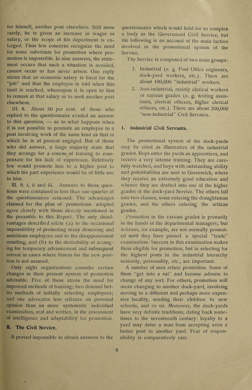 for himself, another post elsewhere. Still more rarely, he is given an increase in wages or salary, or the scope of his department is en¬ larged. Thus few concerns recognize the need for some substitute for promotion where pro¬ motion is impossible. In nine answers, the state¬ ment occurs that such a situation is avoided, cannot occur or has never arisen. One reply states that an economic salary is fixed for the “job” and that the employee is told when this limit is reached, whereupon it is open to him to remain at that salary or to seek another post elsewhere. III. 8. About 50 per cent, of those who replied to the questionnaire evaded an answer to this question, — as to what happens when it is not possible to promote an employee to a post involving work of the same kind as that in which he is at present engaged. But of those who did answer, a large majority state that they arrange for a course of training to com¬ pensate for his lack of experience. Relatively few would promote him to a higher post in which his part experience would be of little use to him. III. 9. i, ii and iii. Answers to these ques¬ tions were contained in less than one-quarter of the questionnaires returned. The advantages claimed for the plan of promotions adopted agree closely with those already mentioned in the preamble to this Report. The only disad¬ vantages described relate (a) to the occasional impossibility of promoting many deserving and ambitious employees and to the disappointment resulting, and (b) to the desirability of arrang¬ ing for temporary advancement and subsequent retreat in cases where fitness for the new posi¬ tion is not assured. Only eight organizations consider certain changes in their present system of promotion advisable. Five of these stress the need for improved methods of training; two demand bet¬ ter methods of initially selecting employees; and one advocates less reliance on personal opinion than on more systematic individual examination, oral and written, in the assessment of intelligence and adaptability for promotion. H. The Civil Service. It proved impossible to obtain answers to the questionnaire which would hold for so complex a body as the Government Civil Service, but the following is an account of the main factors involved in the promotional system of the Service. 1 he Service is composed of two main groups: 1. Industrial (e. g. Post Office engineers, dock-yard workers, etc.). There are about 100,000 “industrial” workers. 2. Non-industrial, mainly clerical workers of various grades (e. g. writing assis¬ tants, clerical officers, higher clerical officers, etc.). There are about 300,000 “non-industrial” Civil Servants. 1. industrial Civil Servants. The promotional system of the dock-yards may be cited as illustrative of the industrial grades. Boys enter the yards as apprentices, and receive a very intense training. They are care¬ fully watched, and boys with outstanding ability and potentialities are sent to Greenwich, where they receive an extremely good education and whence they are drafted into one of the higher grades of the dock-yard Service. The others fall into two classes, some entering the draughtsman grades, and the others entering the artizan grades. Promotion in the various grades is primarily in the hands of the departmental managers; but artizans, for example, are not normally promot¬ ed until they have passed a special “trade” examination. Success in this examination makes them eligible for promotion, but in selecting for the highest posts ,in the industrial hierarchy seniority, personality, etc., are important. A number of men refuse promotion. Some of them “get into a rut” and become adverse to change of any sort. For others, promotion will mean changing to another dock-yard, involving moving to a different and perhaps more expen¬ sive locality, sending their children to new schools, and so on. Moreover, the dock-yards have very definite traditions, dating back some¬ times to the seventeenth century: loyalty to a yard may deter a man from accepting even a better post in another yard. Fear of respon¬ sibility is comparatively rare.