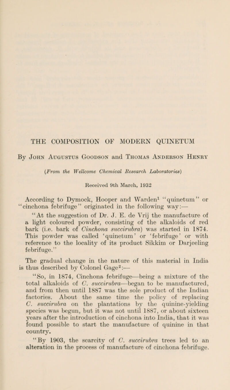 THE COMPOSITION OF MODERN QUINETUM By John Augustus Goodson and Thomas Anderson Henry (From the Wellcome Chemical Research Laboratories) Received 9th March, 1932 According to Dymock, Hooper and Warden1 “quinetum” or “cinchona febrifuge” originated in the following way:— “At the suggestion of Dr. J. E. de Vrij the manufacture of a light coloured powder, consisting of the alkaloids of red bark (i.e. bark of Cinchona succirubra) was started in 1874. This powder was called ‘quinetum’ or ‘febrifuge’ or with reference to the locality of its product Sikkim or Darjeeling febrifuge.” The gradual change in the nature of this material in India is thus described by Colonel Gage2:-— “So, in 1874, Cinchona febrifuge—being a mixture of the total alkaloids of C. succirubra—began to be manufactured, and from then until 1887 was the sole product of the Indian factories. About the same time the policy of replacing C. succirubra on the plantations by the quinine-yielding species was begun, but it was not until 1887, or about sixteen years after the introduction of cinchona into India, that it was found possible to start the manufacture of quinine in that country. “By 1903, the scarcity of C. succirubra trees led to an alteration in the process of manufacture of cinchona febrifuge.