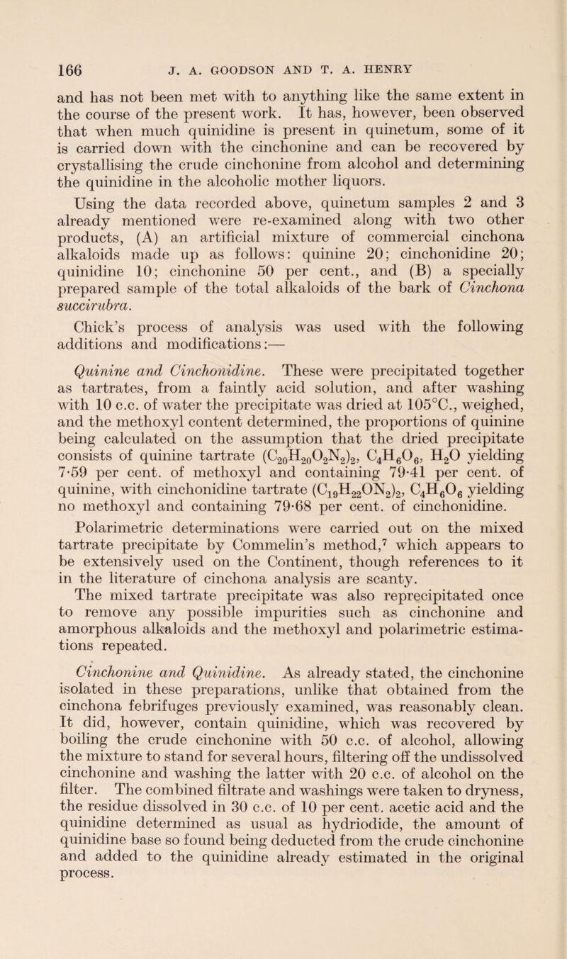 and has not been met with to anything like the same extent in the course of the present work. It has, however, been observed that when much quinidine is present in quinetum, some of it is carried down with the cinchonine and can be recovered by crystallising the crude cinchonine from alcohol and determining the quinidine in the alcoholic mother liquors. Using the data recorded above, quinetum samples 2 and 3 already mentioned were re-examined along with two other products, (A) an artificial mixture of commercial cinchona alkaloids made up as follows: quinine 20; cinchonidine 20; quinidine 10; cinchonine 50 per cent., and (B) a specially prepared sample of the total alkaloids of the bark of Cinchona succirubra. Chick’s process of analysis was used with the following additions and modifications:— Quinine and Cinchonidine. These were precipitated together as tartrates, from a faintly acid solution, and after washing with 10 c.c. of water the precipitate was dried at 105°C., weighed, and the methoxyl content determined, the proportions of quinine being calculated on the assumption that the dried precipitate consists of quinine tartrate (C20H20O2N2)2, C4H606, H20 yielding 7*59 per cent, of methoxyl and containing 79-41 per cent, of quinine, with cinchonidine tartrate (C19H22ON2)2, C4H606 yielding no methoxyl and containing 79-68 per cent, of cinchonidine. Polarimetric determinations were carried out on the mixed tartrate precipitate by Commelin’s method,7 which appears to be extensively used on the Continent, though references to it in the literature of cinchona analysis are scanty. The mixed tartrate precipitate was also reprecipitated once to remove any possible impurities such as cinchonine and amorphous alkaloids and the methoxyl and polarimetric estima¬ tions repeated. « Cinchonine and Quinidine. As already stated, the cinchonine isolated in these preparations, unlike that obtained from the cinchona febrifuges previously examined, was reasonably clean. It did, however, contain quinidine, which was recovered by boiling the crude cinchonine with 50 c.c. of alcohol, allowing the mixture to stand for several hours, filtering off the undissolved cinchonine and washing the latter with 20 c.c. of alcohol on the filter. The combined filtrate and washings were taken to dryness, the residue dissolved in 30 c.c. of 10 per cent, acetic acid and the quinidine determined as usual as hydriodide, the amount of quinidine base so found being deducted from the crude cinchonine and added to the quinidine already estimated in the original process.