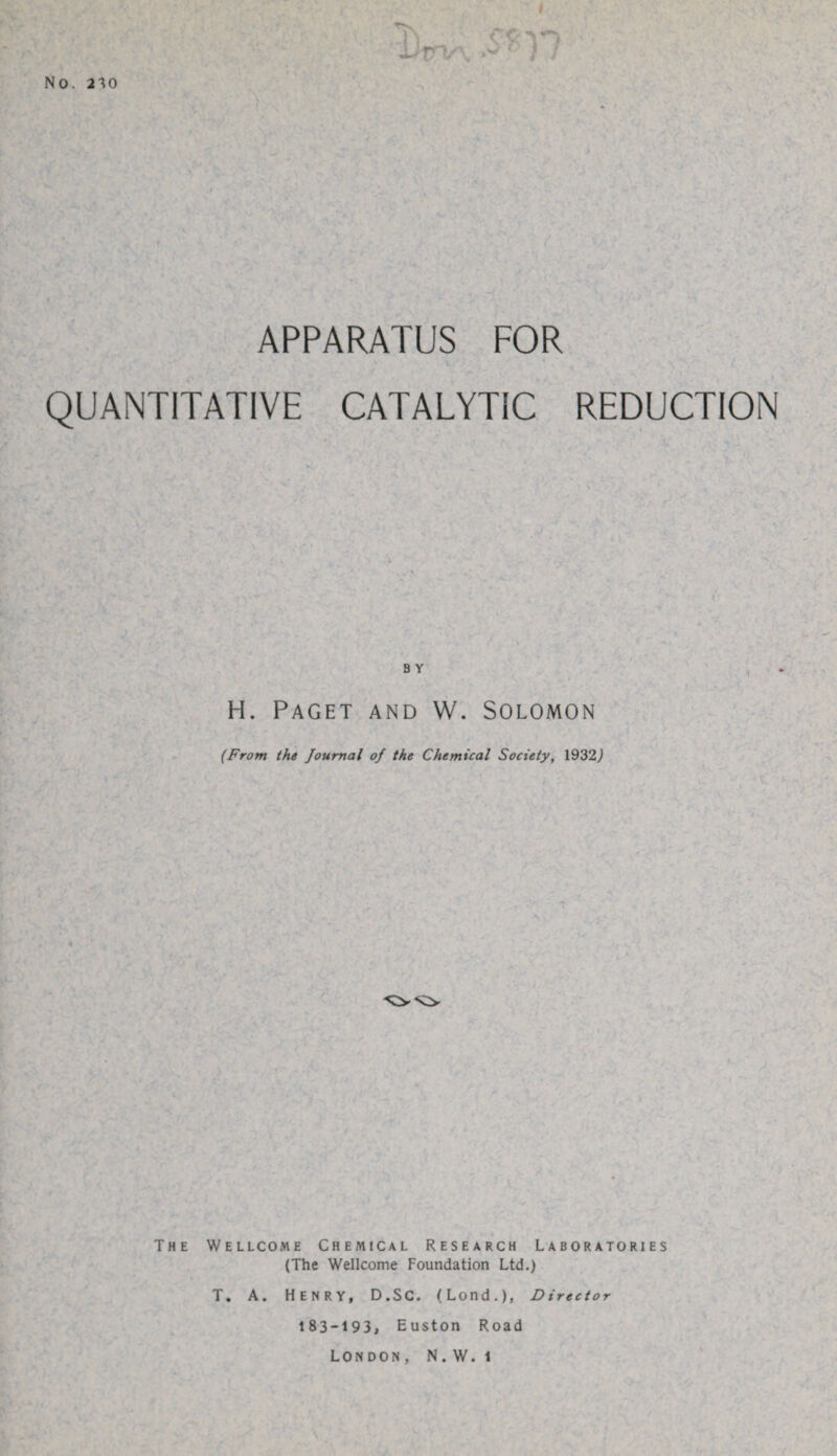 APPARATUS FOR QUANTITATIVE CATALYTIC REDUCTION B Y H. Paget and W. Solomon (From the Journal of the Chemical Society, 1932^ The Wellcome Chemical Research Laboratories (The Wellcome Foundation Ltd.) T. A. HENRY, D.SC. (Lond.), Director 183-193, Euston Road London, N.W. 1