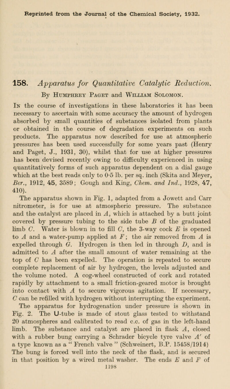 Reprinted from the Journal of the Chemical Society, 1932. 158. Apparatus for Quantitative Catalytic Reduction. By Humphrey Paget and William Solomon. In the course of investigations in these laboratories it has been necessary to ascertain with some accuracy the amount of hydrogen absorbed by small quantities of substances isolated from plants or obtained in the course of degradation experiments on such products. The apparatus now described for use at atmospheric pressures has been used successfully for some years past (Henry and Paget, J., 1931, 30), whilst that for use at higher pressures has been devised recently owing to difficulty experienced in using quantitatively forms of such apparatus dependent on a dial gauge which at the best reads only to 0-5 lb. per sq. inch (Skita and Meyer, Ber., 1912, 45, 3589; Gough and King, Chem. and Ind., 1928, 47, 410). The apparatus shown in Fig. 1, adapted from a Jowett and Carr nitrometer, is for use at atmospheric pressure. The substance and the catalyst are placed in A, which is attached by a butt joint covered by pressure tubing to the side tube B of the graduated limb C. Water is blown in to fill C, the 3-way cock E is opened to A and a water-pump applied at F; the air removed from A is expelled through G. Hydrogen is then led in through D, and is admitted to A after the small amount of water remaining at the top of C has been expelled. The operation is repeated to secure complete replacement of air by hydrogen, the levels adjusted and the volume noted. A cog-wheel constructed of cork and rotated rapidly by attachment to a small friction-geared motor is brought into contact with A to secure vigorous agitation. If necessary, C can be refilled with hydrogen without interrupting the experiment. The apparatus for hydrogenation under pressure is shown in Fig. 2. The U-tube is made of stout glass tested to withstand 20 atmospheres and calibrated to read c.c. of gas in the left-hand limb. The substance and catalyst are placed in flask A, closed with a rubber bung carrying a Schrader bicycle tyre valve A' of a type known as a “ French valve ” (Schweinert, B.P. 15458/1914) The bung is forced well into the neck of the flask, and is secured in that position by a wired metal washer. The ends E and F of