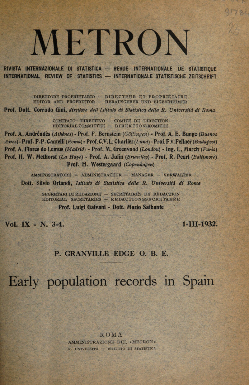 METRON RIVISTA INTERNAZIONALE D1 STATISTICA — REVUE INTERNATIONALE DE 8TAT1STIQUE INTERNATIONAL REVIEW OF STATISTICS — INTERNATIONALE STATISTISCHE ZEITSCHRIFT DIRETTORB PROPRIETARIO — DIRECTEUR ET PROPRI^JTAIRE EDITOR AND PROPRIETOR — HERAUSGEBER UND EIGENTHUMER Prof. Dott. Corrado Gini, direttore delVIstituto di Statistica della R. Universitd di Roma. COMITATO DIRETTIVO - COMIT:^ DE DIRECTION EDITORIAL COMMITTEE - DIREKTION-KOMITEE Prof. A. Andr^ad^s {Athdnes) - Prof. F. Bernstein (Gottingen) =■ Prof. A. E. Bunge {Buenos Aires) - Prof. F.P. Cantelli {Roma) - Prof. C.V. L. Charlier {Lund) - Prof. F.v. Fellner (Budapest) Prof. A. Flores de Lem us (Madrid) - Prof. M. Green vood (London) - Ing. L. March (Pam) Prof. H. W. Methorsl (La Haye) - Prof. A. Julin (Bruxelles) - Prof. R. Pearl (Baltimore) Prof. H. Westergaard (Copenhagen) AMMINISTRATORE - ADMINISTRATEUR — MANAGER — VERWADTER t Dott. Silvio Orlandi, Istituto di Statistica della R, Universitd di Roma SEGRETARI DI REDAZIONE — SECR^JTAIRES DE RJ^DACTION EDITORIAE secretaries - REDACTIONSSECRETAERE Prof. Luigi Galvani - Dott. Mario Saibante Vol. IX - N. 3-4. 1-III-1932. P. GRANVILLE EDGE O. B. E. Early population records in Spain ROMA AMMINISTRAZIONE DEE «METRON » R. UNIVERSITA — ISTITUTO DI STATISTICA