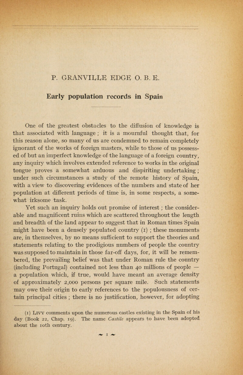 P. GRANVILLE EDGE O. B. E. Early population records in Spain One of the greatest obstacles to the diffusion of knowledge is that associated with language ; it is a mournful thought that, for this reason alone, so many of us are condemned to remain completely ignorant of the works of foreign masters, while to those of us possess¬ ed of but an imperfect knowledge of the language of a foreign country, any inquiry which involves extended reference to works in the original tongue proves a somewhat arduous and dispiriting undertaking ; under such circumstances a study of the remote history of Spain, with a view to discovering evidences of the numbers and state of her population at different periods of time is, in some respects, a some¬ what irksome task. Yet such an inquiry holds out promise of interest; the consider¬ able and magnificent ruins which are scattered throughout the length and breadth of the land appear to suggest that in Roman times Spain might have been a densely populated country (i) ; these monuments are, in themselves, by no means sufficient to support the theories and statements relating to the prodigious numbers of people the country was supposed to maintain in those far-off days, for, it will be remem¬ bered, the prevailing belief was that under Roman rule the country (including Portugal) contained not less than 40 millions of people — a population which, if true, would have meant an average density of approximately 2,000 persons per square mile. Such statements may owe their origin to early references to the populousness of cer¬ tain principal cities ; there is no justification, however, for adopting (i) IviVY comments upon the numerous castles existing in the Spain of his day (Book 22, Chap. 19). The name Castile appears to have been adopted about the loth century.