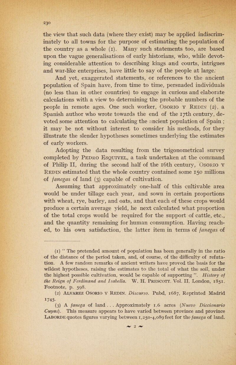 the view that such data (where they exist) may be applied indiscrim¬ inately to all towns for the purpose of estimating the population of the country as a whole (i). Many such statements too, are based upon the vague generalisations of early historians, who, while devot¬ ing considerable attention to describing kings and courts, intrigues and war-like enterprises, have little to say of the people at large; And yet, exaggerated statements, or references to the ancient population of Spain have, from time to time, persuaded individuals (no less than in other countries) to engage in curious and elaborate calculations with a view to determining the probable numbers of the people in remote ages. One such worker, Osorio y Redin (2), a Spanish author who wrote towards the end of the 17th century, de¬ voted some attention to calculating the ancient population of Spain ; it may be not without interest to consider his methods, for they illustrate the slender hypotheses sometimes underlying the estimates of early workers. Adopting the data resulting from the trigonometrical survey completed by Pedro Bsquivee, a task undertaken at the command of Philip II, during the second half of the i6th century, Osorio y Redin estimated that the whole country contained some 150 millions of janegas of land (3) capable of cultivation. Assuming that approximately one-half of this cultivable area would be under tillage each year, and sown in certain proportions with wheat, rye, barle}^, and oats, and that each of these crops would produce a certain average yield, he next calculated what proportion of the total crops would be required for the support of cattle, etc., and the quantity remaining for human consumption. Having reach¬ ed, to his own satisfaction, the latter item in terms of fanegas of (1) “ The pretended amount of population has been generally in the ratio of the distance of the period taken, and, of course, of the difficulty of refuta¬ tion. A few random remarks of ancient writers have proved the basis for the wildest hypotheses, raising the estimates to the total of what the soil, under the highest possible cultivation, would be capable of supporting History of the Reign of Ferdinand and Isabella. W. H. PRESCOTT. Vol, II. London, 1851. Footnote, p. 598. (2) Aevarez Osorio y Redin. Discurso. Pubd, 1687, Reprinted Madrid 1745- (3) A fanega of land . . . Approximately 1.6 acres [Nuevo Diccionario Cuyas). This measure appears to have varied between province and province Laborde quotes figures varying between 1,250-4,089 feet for the fanega of land. 2