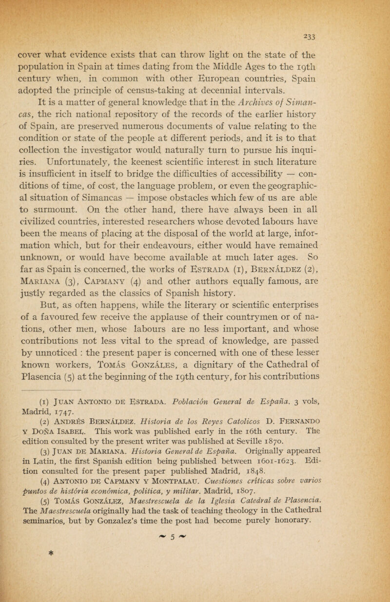 cover what evidence exists that can throw light on the state of the population in Spain at times dating from the Middle Ages to the 19th century when, in common with other European countries, Spain adopted the principle of census-taking at decennial intervals. It is a matter of general knowledge that in the Archives of Siman- cas, the rich national repository of the records of the earlier history of Spain, are preserved numerous documents of value relating to the condition or state of the people at different periods, and it is to that collection the investigator would naturally turn to pursue his inqui¬ ries. Unfortunately, the keenest scientific interest in such literature is insufficient in itself to bridge the difficulties of accessibility — con¬ ditions of time, of cost, the language problem, or even the geographic¬ al situation of Simancas — impose obstacles which few of us are able to surmount. On the other hand, there have always been in all civilized countries, interested researchers whose devoted labours have been the means of placing at the disposal of the world at large, infor¬ mation which, but for their endeavours, either would have remained unknown, or would have become available at much later ages. So far as Spain is concerned, the works of Estrada (i), Bernardez (2), Mariana (3), Capmany (4) and other authors equally famous, are justly regarded as the classics of Spanish history. But, as often happens, while the literary or scientific enterprises of a favoured few receive the applause of their countrymen or of na¬ tions, other men, whose labours are no less important, and whose contributions not less vital to the spread of knowledge, are passed by unnoticed : the present paper is concerned with one of these lesser known workers, Tomas Gonzaees, a dignitary of the Cathedral of Plasencia (5) at the beginning of the 19th centur}^ for his contributions (1) Juan Antonio de Kstrada. Poblacion General de Espana. 3 vols, Madrid, 1747. (2) AndrEs Bernaedez. Historia de los Reyes Catolicos D. Fernando Y Dona Isabee. This work was published early in the i6th century. The edition consulted by the present writer was published at Seville 1870. (3) Juan de Mariana. Historia General de Espana. Originally appeared in Latin, the first Spanish edition being published between 1601-1623. Edi¬ tion consulted for the present paper published Madrid, 1848. (4) Antonio de Capmany y Montpaeau. Cuestiones criticas sobre varios puntos de historia economica, politica, y militar. Madrid, 1807. (5) Tomas GonzaeEz, Maestrescuela de la Iglesia Catedral de Plasencia. The Maestrescuela originally had the task of teaching theology in the Cathedral seminarios, but by Gonzalez’s time the post had become purely honorary. * 5 ^