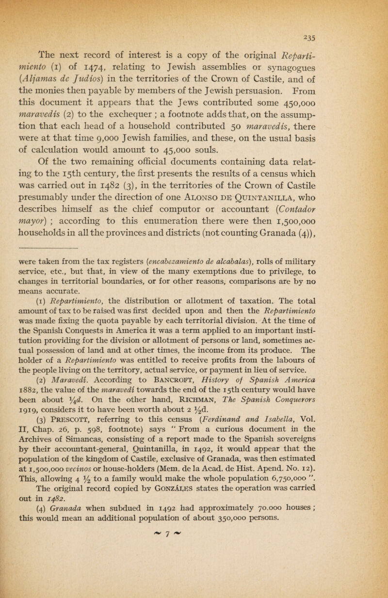 The next record of interest is a copy of the original Reparti- miento (i) of 1474, relating to Jewish assemblies or synagogues {Aljamas de Judios) in the territories of the Crown of Castile, and of the monies then payable by members of the Jewish persuasion. From this document it appears that the Jews contributed some 450,000 maravedis (2) to the exchequer ; a footnote adds that, on the assump¬ tion that each head of a household contributed 50 maravedis, there were at that time 9,000 Jewish families, and these, on the usual basis of calcrdation would amount to 45,000 souls. Of the two remaining official documents containing data relat¬ ing to the 15th century, the first presents the results of a census which was carried out in 1482 (3), in the territories of the Crown of Castile presumably under the direction of one AIvOnso db Quintanibba, who describes himself as the chief computer or accountant {Contador mayor) ; according to this enumeration there were then 1,500,000 households in all the provinces and districts (not counting Granada (4)), were taken from the tax registers [encabezamiento de alcahalas), rolls of military service, etc., but that, in view of the many exemptions due to privilege, to changes in territorial boundaries, or for other reasons, comparisons are by no means accurate. (1) Repartimiento, the distribution or allotment of taxation. The total amount of tax to be raised was first decided upon and then the Repartimiento was made fixing the quota payable by each territorial division. At the time of the Spanish Conquests in America it was a term applied to an important insti¬ tution providing for the division or allotment of persons or land, sometimes ac¬ tual possession of land and at other times, the income from its produce. The holder of a Repartimiento was entitled to receive profits from the labours of the people living on the territory, actual service, or payment in lieu of service. (2) Maravedi. According to Bancroft, History of Spanish America 1882, the value of the maravedi towards the end of the 15th century would have been about Y^d. On the other hand, Richman, The Spanish Conquerors 1919, considers it to have been worth about 2 J^d. (3) Prescott, referring to this census {Ferdinand and Isabella, Vol. II, Chap. 26, p. 598, footnote) says “ From a curious document in the Archives of Simancas, consisting of a report made to the Spanish sovereigns by their accountant-general, Quintanilla, in 1492, it would appear that the population of the kingdom of Castile, exclusive of Granada, was then estimated at 1,500,000 vecinos or house-holders (Mem. de la Acad, de Hist. Apend. No. 12). This, allowing 4 34 to a family would make the whole population 6,750,000 The original record copied by GonzAbES states the operation was carried out in 1482. (4) Granada when subdued in 1492 had approximately 70.000 houses ; this would mean an additional population of about 350,000 persons. ^ 7