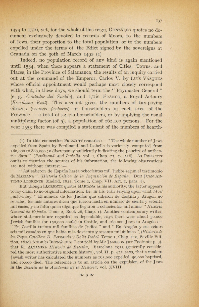 1479 for the whole of this reign, GonzaIvKS quotes no do¬ cument exclusively devoted to records of Moors, to the numbers of Jews, their proportion to the total population, or to the numbers expelled under the terms of the Edict signed by the sovereigns at / Granada on the 30th of March 1492 (i) Indeed, no population record of any kind is again mentioned until 1534, when there appears a statement of Cities, Towns, and Places, in the Province of Salamanca, the results of an inquiry carried out at the command of the Emperor, Carlos V. by Euis Vazquez whose official appointment would perhaps most closely correspond with what, in these days, we should term the “ Paymaster General ” (e. g. Contador del Sueldd), and Euis Franco, a Royal Actuary {Escrihano Real). This account gives the numbers of tax-paying citizens {vecinos fecheros) or householders in each area of the Province ~ a total of 52,420 householders, or by applying the usual multiplying factor (of 5), a population of 262,100 persons. For the year 1553 there was compiled a statement of the numbers of hearth- (i) In this connection PrescotT remarks :—  The whole mnnber of Jews expelled from Spain by Ferdinand and Isabella is variously computed from 160,000 to 800,000 ; a discrepancy sufficiently indicating the paucity of authen¬ tic data ” [Ferdinand and Isabella vol. i. Chap. 27, p. 518). As PrESCOTT omits to mention the sources of his information, the following observations are not without interest :— “ Asi salieron de Espana hasta ochocientas mil Judios segun el testimonio de Mariana [Historia Critica de la Inquisicion de Espana. Don Juan An¬ tonio EtorenTE. Madrid, 1822, Tome 2, Chap. VII, Art. i, para. 7). But though EeorenTE quotes Mariana as his authority, the latter appears to lay claim to no original information, he, in his turn relying upon what Most authors say, “ K1 mimero de los Judios que salieron de Castilla y Aragon no se sabe ; los mas autores dicen que fueron hasta en numero de cienta y setenta mil casas, y no falta quien diga que llegaron a ochocientas mil almas ” Historia General de Espana. Tome 2, Book 26, Chap. i). Another contemporary writer, whose statements are regarded as dependable, says there were about 30,000 Jewish families (or 150,000 souls) in Castile, and 160,000 Jews in Aragon ;—  En Castilla treinta mil familias de Judios ” and “ En Aragon y sus reinos seis mil casados en que habia mas de ciento y sesanta mil animas ”, [Historia de los Reyes Catolicos D. Fernando y Dona Isabel. Tome i. Chap, no, Seville Edi¬ tion, 1870) AndrEs Bernaedez. I am told by Mr Jameson (see Footnote p. 3). that R. Aetamira Historia de Espana, Barcelona 1913 (generally conside¬ red the most authoritative modern history), vol. II, p. 422, says, that a modem Jewish writer has calculated the numbers as 165,000 expelled, 50,000 baptised, and 20,000 died. The reference is to an article on the expulsion of the Jews in the Boletin de la Academia de la Historia, vol. XVIII. 9