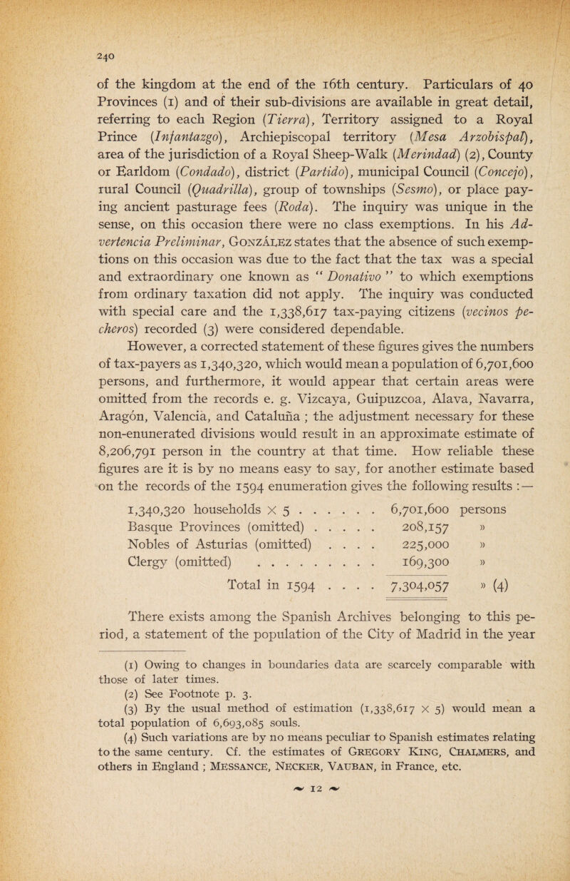 of the kingdom at the end of the i6th century. Particulars of 40 Provinces (i) and of their sub-divisions are available in great detail, referring to each Region {Tierra), Territory assigned to a Royal Prince (Infantazgo), Archiepiscopal territory [Mesa ArzohispaT), area of the jurisdiction of a Royal Sheep-Walk [Merindad) (2), County or Earldom (Condado), district [Partido), municipal Council (Concejo), rural Council (Quadrilla), group of townships [Sesmo], or place pay¬ ing ancient pasturage fees [Roda). The inquiry was unique in the sense, on this occasion there were no class exemptions. In his Ad- vertencia Preliminary Gonzai^ez states that the absence of such exemp¬ tions on this occasion was due to the fact that the tax was a special and extraordinary one known as “ Donativo to which exemptions from ordinary taxation did not apply. The inquiry was conducted with special care and the 1,338,617 tax-paying citizens [vecinos pe¬ cker os) recorded (3) w^ere considered dependable. However, a corrected statement of these figures gives the numbers of tax-payers as 1,340,320, which would mean a population of 6,701,600 persons, and furthermore, it would appear that certain areas were omitted from the records e. g. Vizcaya, Guipuzcoa, Alava, Navarra, Aragon, Valencia, and Cataluiia ; the adjustment necessary for these non-enunerated divisions would result in an approximate estimate of 8,206,791 person in the country at that time. How reliable these figures are it is by no means easy to say, for another estimate based on the records of the 1594 enumeration gives the following results : — 1,340,320 households X 5.6,701,600 persons Basque Provinces (omitted). 208,157 » Nobles of Asturias (omitted) .... 225,000 )> Clergy (omitted) . 169,300 » Total in 1594 .... 7,304,057 » (4) There exists among the Spanish Archives belonging to this pe¬ riod, a statement of the population of the City of Madrid in the year (1) Owing to changCvS in boundaries data are scarcely comparable with those of later times. (2) See Footnote p. 3. (3) By the usual method of estimation (1,338,617 x 5) would mean a total population of 6,693,085 souls. (4) Such variations are by no means peculiar to Spanish estimates relating to the same century. Cf. the estimates of Gregory King, Chai^mers, and others in England ; MESSance, Necker, Vauban, in France, etc. 12 ^