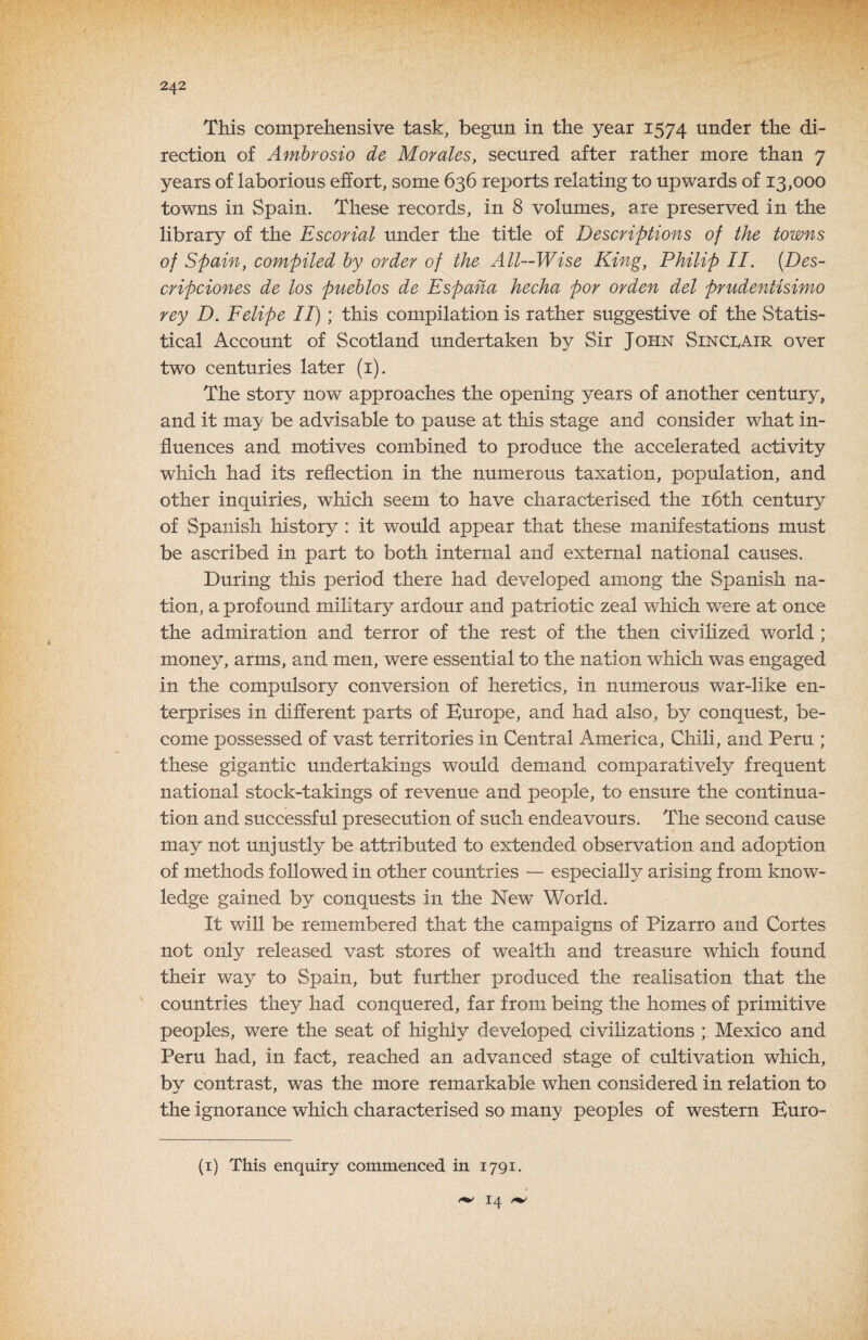 This comprehensive task, begun in the year 1574 under the di¬ rection of Amhrosio de Morales, secured after rather more than 7 years of laborious effort, some 636 reports relating to upwards of 13,000 towns in Spain. These records, in 8 volumes, are preserved in the library of the Escorial under the title of Descriptions of the towns of Spain, compiled by order of the All—Wise King, Philip II. [Des- cripciones de los pueblos de Espaha hecha por orden del prudentisimo rey D. Felipe II); this compilation is rather suggestive of the Statis¬ tical Account of Scotland undertaken by Sir John Sinci^air over two centuries later (i). The story now approaches the opening years of another century, and it may be advisable to pause at this stage and consider what in¬ fluences and motives combined to produce the accelerated activity which had its reflection in the numerous taxation, population, and other inquiries, which seem to have characterised the i6th century of Spanish history : it would appear that these manifestations must be ascribed in part to both internal and external national causes. During this period there had developed among the Spanish na¬ tion, a profound military ardour and patriotic zeal which w^ere at once the admiration and terror of the rest of the then civilized world ; money, arms, and men, were essential to the nation which was engaged in the compulsory conversion of heretics, in numerous war-like en¬ terprises in different parts of Europe, and had also, by conquest, be¬ come possessed of vast territories in Central America, Chili, and Peru ; these gigantic undertakings would demand comparatively frequent national stock-takings of revenue and people, to ensure the continua¬ tion and successful presecution of such endeavours. The second cause may not unjustly be attributed to extended observation and adoption of methods followed in other countries — especially arising from know¬ ledge gained by conquests in the New World. It will be remembered that the campaigns of Pizarro and Cortes not only released vast stores of wealth and treasure which found their way to Spain, but further produced the realisation that the countries they had conquered, far from being the homes of primitive peoples, were the seat of highly developed civilizations ; Mexico and Peru had, in fact, reached an advanced stage of cultivation which, bv contrast, was the more remarkable when considered in relation to the ignorance which characterised so many peoples of western Buro- (i) This enquiry commenced in 1791. it 14