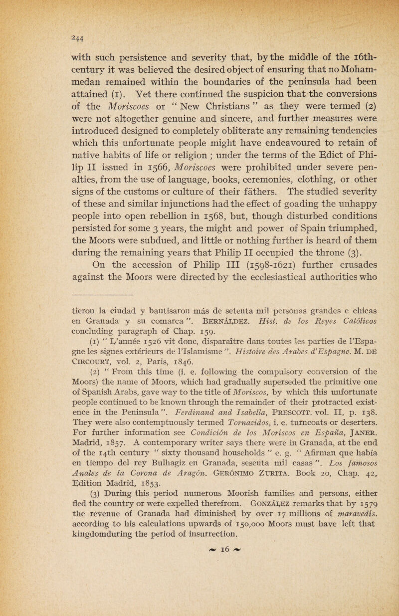 with such persistence and severity that, by the middle of the 16th- century it was believed the desired object of ensuring that no Moham¬ medan remained within the bounciaries of the peninsula had been attained (i). Yet there continued the suspicion that the conversions of the Moriscoes or “ New Christians as they were termed (2) were not altogether genuine and sincere, and further measures were introduced designed to completely obliterate any remaining tendencies which this unfortunate people might have endeavoured to retain of native habits of life or religion ; under the terms of the Edict of Phi¬ lip II issued in 1566, Moriscoes were prohibited under severe pen¬ alties, from the use of language, books, ceremonies, clothing, or other signs of the customs or culture of their fathers. The studied severity of these and similar injunctions had the effect of goading the unhappy people into open rebellion in 1568, but, though disturbed conditions persisted for some 3 years, the might and power of vSpain triumphed, the Moors were subdued, and little or nothing further is heard of them during the remaining years that Philip II occupied the throne (3). On the accession of Philip III (1598-1621) further crusades against the Moors were directed by the ecclesiastical authorities who tier on la ciudad y hautisaroi] mas de setenta mil personas grandes e chic as en Granada y sn comarca BkrnaIvDEZ. Hist, de los Reyes Catolicos concluding paragraph of Chap. 159. (1) “ Iv’annee 1526 vit done, disparaitre dans toutes les parties de I’Espa- gne les signes exterieurs de Tlslamisme Histoire des Arabes d’Espagne. M. DE CiRCOURT, vol. 2, Paris, 1846. (2) “ Prom this time (i. e. following the compulsory conversion of the Moors) the name of Moors, which had gradually superseded the primitive one of Spanish Arabs, gave way to the title of MoHscos, by which this unfortunate people continued to be known through the remainder of their protracted exist¬ ence in the Peninsula Ferdinand and Isabella, PRESCOTT, vol. II, p. 138. They were also contemptuously termed Tornazidos, i. e. turncoats or deserters. For further information see Condicion de los Moriscos en Espana, Janer. Madrid, 1857. A contemporary writer says there were in Granada, at the end of the 14th century “ sixty thousand households ” e. g. “ Afirman que habia en tiempo del rey Bulhagiz en Granada, sesenta mil casas Los famosos Anales de la Corona de Aragon. Geronimo ZuriTA. Book 20, Chap. 42, Edition Madrid, 1853. (3) During this period, numerous Moorish families and persons, either fled the country or were expelled therefrom. GonzaeEZ remarks that by 1579 the revenue of Granada had diminished by over 17 millions of maravedis. according to his calculations upwards of 150,000 Moors must have left that kingdomduring the period of insurrection. 16 f