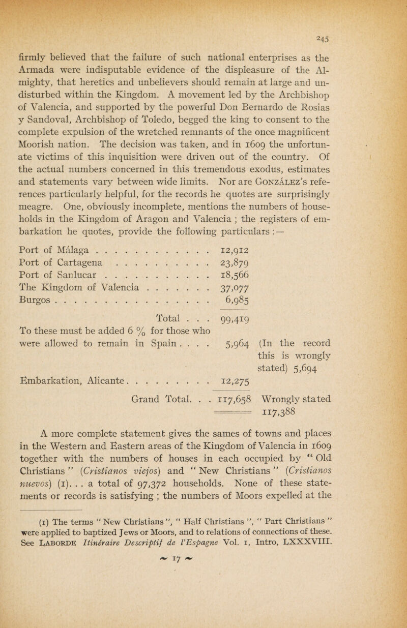 firmly believed that the failure of such national enterprises as the Armada were indisputable evidence of the displeasure of the Al¬ mighty, that heretics and unbelievers should remain at large and un¬ disturbed within the ]^ngdom. A movement led by the Archbishop of Valencia, and supported by the powerful Don Bernardo de Rosias y Sandoval, Archbishop of Toledo, begged the king to consent to the complete expulsion of the wretched remnants of the once magnificent Moorish nation. The decision was taken, and in 1609 the unfortun¬ ate victims of this inquisition were driven out of the country. Of the actual numbers concerned in tliis tremendous exodus, estimates and statements var^^ between wide limits. Nor are Gonzalez’s refe¬ rences particularly helpful, for the records he quotes are surprisingly meagre. One, obviously incomplete, mentions the numbers of house¬ holds in the Kingdom of Aragon and Valencia ; the registers of em¬ barkation he quotes, provide the following particulars : — Port of Malaga.12,912 Port of Cartagena .23,879 Port of Sanlucar.18,566 The Kingdom of Valencia.37,^77 Burgos. 6,985 Total . . . 99,419 To these must be added 6 % for those who were allowed to remain in Spain .... 5,964 (In the record this is wrongly stated) 5,694 Embarkation, Alicante.12,275 Grand Total. . . 117,658 Wrongly stated --117388 A more complete statement gives the sames of towns and places in the Western and Eastern areas of the Kingdom of Valencia in 1609 together with the numbers of houses in each occupied by ‘‘ Old Christians ” (Cristianos viejos) and New Christians ” {Cristianos nuevos) (i). . . a total of 97,372 households. None of these state¬ ments or records is satisfying ; the numbers of Moors expelled at the (i) The terms  New Christians”, “ Half Christians ”, ” Part Christians ” were applied to baptized Jews or Moors, and to relations of connections of these. See Eaborde Itineraire Descriptif de VEspagne Vol. i. Intro, LXXXVIII. 17