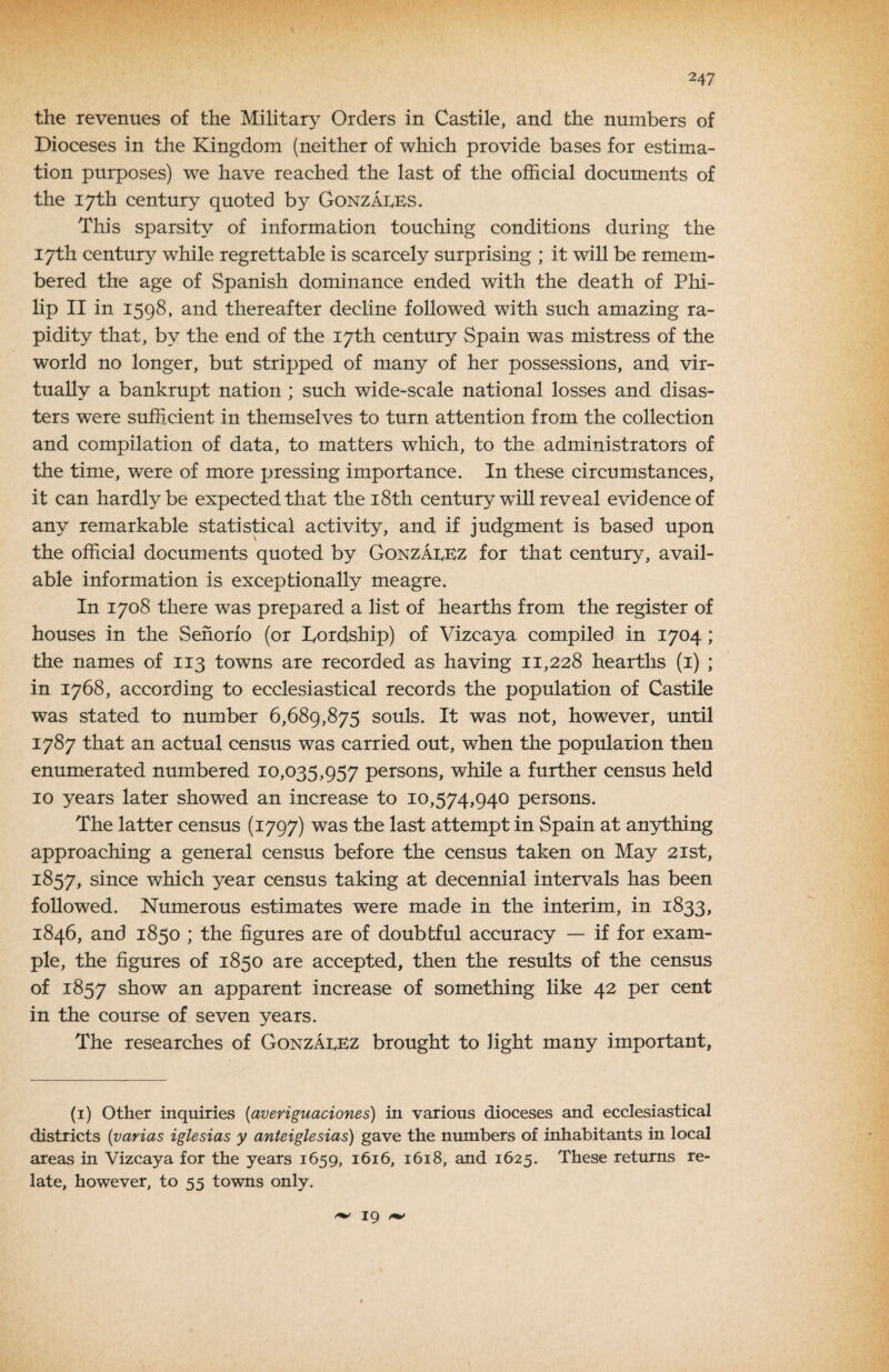 the revenues of the Military Orders in Castile, and the numbers of Dioceses in the Kingdom (neither of which provide bases for estima¬ tion purposes) we have reached the last of the official documents of the 17th century quoted by GonzaIvES. This sparsity of information touching conditions during the 17th century while regrettable is scarcely surprising ; it will be remem¬ bered the age of Spanish dominance ended with the death of Phi¬ lip II in 1598, and thereafter dechne followed with such amazing ra¬ pidity that, by the end of the 17th century Spain was mistress of the world no longer, but stripped of many of her possevssions, and vir¬ tually a bankrupt nation ; such wide-scale national losses and disas¬ ters were sufficient in themselves to turn attention from the collection and compilation of data, to matters which, to the administrators of the time, were of more pressing importance. In these circumstances, it can hardly be expected that the i8th century will reveal evidence of any remarkable statistical activity, and if judgment is based upon the official documents quoted by Gonzaeez for that century, avail¬ able information is exceptionally meagre. In 1708 there was prepared a list of hearths from the register of houses in the Senorio (or Tordship) of Vizcaya compiled in 1704 ; the names of 113 towns are recorded as having 11,228 hearths (i) ; in 1768, according to ecclesiastical records the population of Castile was stated to number 6,689,875 souls. It was not, however, until 1787 that an actual census was carried out, when the population then enumerated numbered 10,035,957 persons, while a further census held 10 years later showed an increase to 10,574,940 persons. The latter census (1797) was the last attempt in Spain at anything approaching a general census before the census taken on May 21st, 1857, since which year census taking at decennial intervals has been followed. Numerous estimates were made in the interim, in 1833, 1846, and 1850 ; the figures are of doubtful accuracy — if for exam¬ ple, the figures of 1850 are accepted, then the results of the census of 1857 show an apparent increase of something like 42 per cent in the course of seven years. The researches of GonzaeBz brought to light many important, (i) Other inquiries {averiguaciones) in various dioceses and ecclesiastical districts {varias iglesias y anteiglesias) gave the numbers of inhabitants in local areas in Vizcaya for the years 1659, 1616, 1618, and 1625. These returns re¬ late, however, to 55 towns only. 19