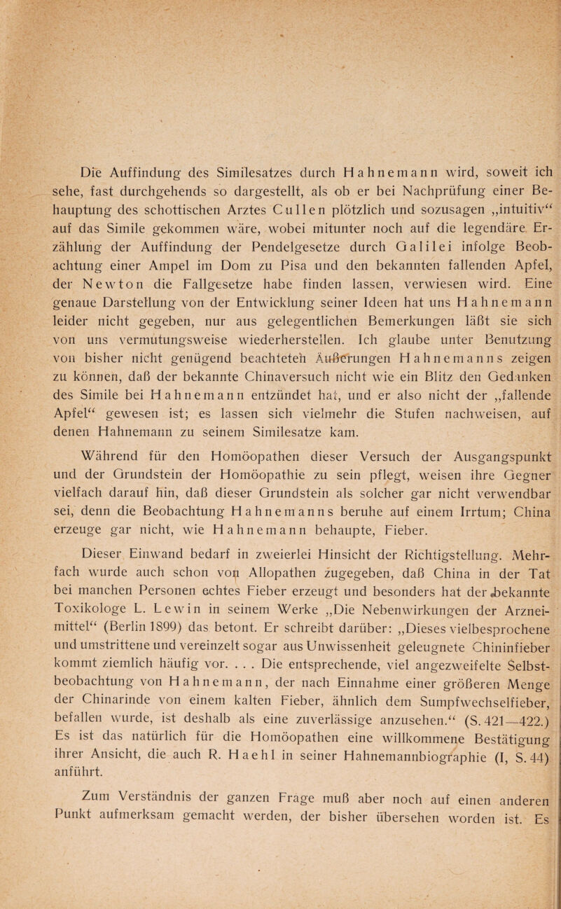 Die Auffindung des Similesatzes durch Hahnemann wird, soweit ich sehe, fast durchgehends so dargestellt, als ob er bei Nachprüfung einer Be¬ hauptung des schottischen Arztes Cullen plötzlich und sozusagen „intuitiv^^ auf das Simile gekommen wäre, wobei mitunter noch auf die legendäre. Er¬ zählung der Auffindung der Pendelgesetze durch Galilei infolge Beob¬ achtung einer Ampel im Dom zu Pisa und den bekannten fallenden Apfel, der Newton die Fallgesetze habe finden lassen, verwiesen wird. Eine genaue Darstellung von der Entwicklung seiner Ideen hat uns Hahnemann leider nicht gegeben, nur aus gelegentlichen Bemerkungen läßt sie sich von uns vermutungsweise wiederherstellen. Ich glaube unter Benutzung von bisher nicht genügend beachteteh Äußerungen Hahne man ns zeigen zu können, daß der bekannte Chinaversuch nicht wie ein Blitz den Ged.anken des Simile bei Hahnemann entzündet hat, und er also nicht der „fallende Apfeb^ gewesen ist; es lassen sich vielmehr die Stufen nach weisen, auf denen Hahnemann zu seinem Similesatze kam. Während für den Homöopathen dieser Versuch der Ausgangspunkt und der Grundstein der Homöopathie zu sein pflegt, weisen ihre Gegner vielfach darauf hin, daß dieser Grundstein als solcher gar nicht verwendbar sei, denn die Beobachtung Hahnemanns beruhe auf einem Irrtum; China erzeuge gar nicht, wie Hahnemann behaupte, Fieber. Dieser Einwand bedarf in zweierlei Hinsicht der Richtigstellung. Mehr¬ fach wurde auch schon vo^ Allopathen zugegeben, daß China in der Tat bei manchen Personen echtes Fieber erzeugt und besonders hat derT)ekanrijte Toxikologe L. Lewin in seinem Werke ,,Die Nebenwirkungen der Arznei- mitteL‘ (Berlin 1899) das betont. Er schreibt darüber: „Dieses vielbesprochene und umstrittene und vereinzelt sogar aus Unwissenheit geleugnete Chininfieber kommt ziemlich häufig vor. . . . Die entsprechende, viel angezweifelte Selbst¬ beobachtung von Hahnemann, der nach Einnahme einer größeren Menge der Chinarinde von einem kalten Fieber, ähnlich dem Sumpfwechselfieber, befallen wurde, ist deshalb als eine zuverlässige anzusehen.“ (S.421_422.) Es ist das natürlich für die Homöopathen eine willkommene Bestätigung ihrer Ansicht, die auch R. Haehl in seiner Hahnemannbiographie (I, S. 44) anführt. Zum Verständnis der ganzen Frage muß aber noch auf einen anderen Punkt aufmerksam gemacht werden, der bisher übersehen worden ist. Es