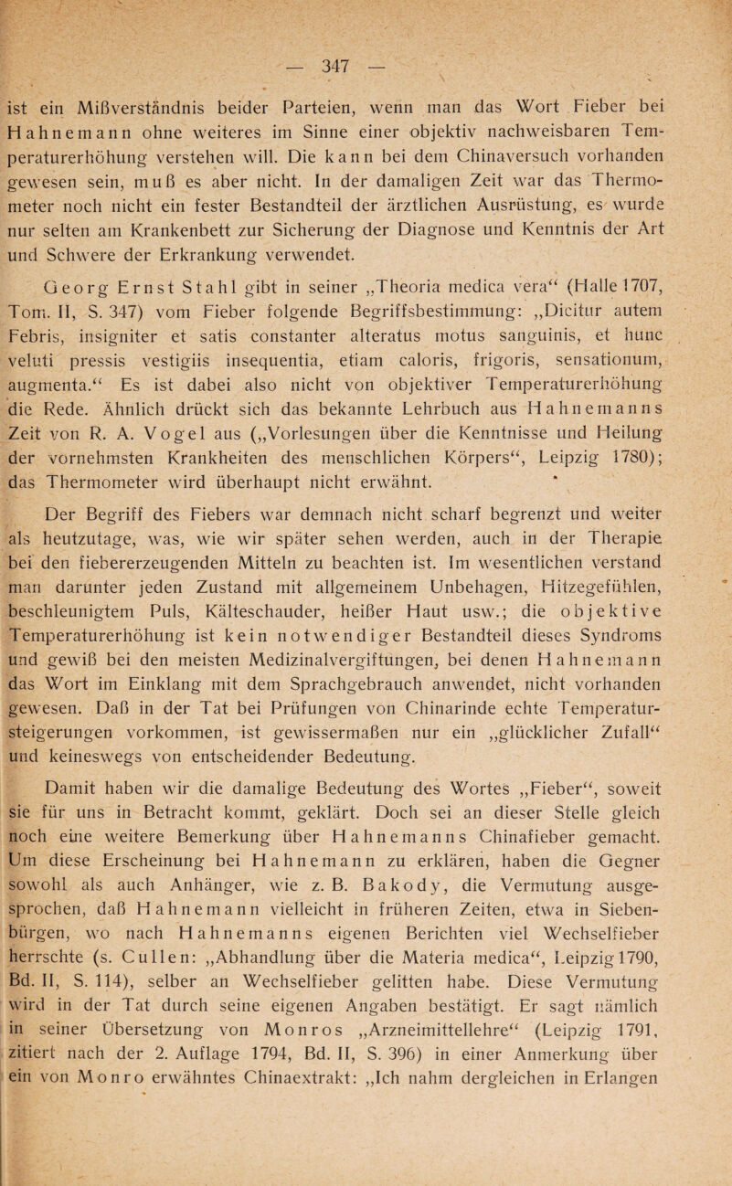 ist ein Mißverständnis beider Parteien, wenn man das Wort Fieber bei Hahnemann ohne weiteres im Sinne einer objektiv nachweisbaren Tem¬ peraturerhöhung verstehen will. Die kann bei dem Chinaversuch vorhanden gewesen sein, muß es aber nicht. In der damaligen Zeit war das Thermo¬ meter noch nicht ein fester Bestandteil der ärztlichen Ausrüstung, es wurde nur selten am Krankenbett zur Sicherung der Diagnose und Kenntnis der Art und Schwere der Erkrankung verwendet. Georg Ernst Stahl gibt in seiner „Theoria medica vera^^ (Halle 1707, Tom. II, S. 347) vom Fieber folgende Begriffsbestimmung: ,,Dicitur autem Febris, insigniter et satis constanter alteratus motus sanguinis, et hunc veluti pressis vestigiis insequentia, etiam caloris, frigoris, sensationum, augmenta.^^ Es ist dabei also nicht von objektiver Temperaturerhöhung die Rede. Ähnlich drückt sich das bekannte Lehrbuch aus Hahnemanns Zeit von R. A. Vogel aus („Vorlesungen über die Kenntnisse und Heilung der vornehmsten Krankheiten des menschlichen Körpers^^, Leipzig 1780); das Thermometer wird überhaupt nicht erwähnt. Der Begriff des Fiebers war demnach nicht scharf begrenzt und weiter als heutzutage, was, wie wir später sehen werden, auch in der Therapie bei den fiebererzeugenden Mitteln zu beachten ist. Im wesentlichen verstand man darunter jeden Zustand mit allgemeinem Unbehagen, Hitzegefühlen, beschleunigtem Puls, Kälteschauder, heißer Haut usw.; die objektive Temperaturerhöhung ist kein notwendiger Bestandteil dieses Syndroms und gewiß bei den meisten Medizinalvergiftungen, bei denen Hahnemann das Wort im Einklang mit dem Sprachgebrauch anwendet, nicht vorhanden gewesen. Daß in der Tat bei Prüfungen von Chinarinde echte Temperatur¬ steigerungen Vorkommen, ist gewissermaßen nur ein „glücklicher ZufalF^ und keineswegs von entscheidender Bedeutung. Damit haben wir die damalige Bedeutung des Wortes „Fieber^^, soweit sie für uns in Betracht kommt, geklärt. Doch sei an dieser Stelle gleich noch eine weitere Bemerkung über Hahnemanns Chinafieber gemacht. Um diese Erscheinung bei Hahnemann zu erklären, haben die Gegner sowohl als auch Anhänger, wie z. B. Bakody, die Vermutung ausge¬ sprochen, daß Hahnemann vielleicht in früheren Zeiten, etwa in Sieben¬ bürgen, wo nach Hahnemanns eigenen Berichten viel Wechselfieber herrschte (s. Cullen: „Abhandlung über die Materia medica^^, Leipzig 1790, Bd. II, S. 114), selber an Wechselfieber gelitten habe. Diese Vermutung wird in der Tat durch seine eigenen Angaben bestätigt. Er sagt nämlich in seiner Übersetzung von Monros „Arzneimittellehre^^ (Leipzig 1791, zitiert nach der 2. Auflage 1794, Bd. II, S. 396) in einer Anmerkung über ein von Monro erwähntes Chinaextrakt: „Ich nahm dergleichen in Erlangen