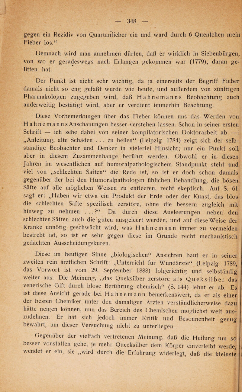 gegen ein Rezidiv von Quartanfieber ein und ward durch 6 Quentchen mein Fieber los/^ Demnach wird man annehmen dürfen, daß er wirklich in Siebenbürgen, von wo er geradeswegs nach Erlangen gekommen war (1779), daran ge¬ litten hat. Der Punkt ist nicht sehr wichtig, da ja einerseits der Begriff Fieber damals nicht so eng gefaßt wurde wie heute, und außerdem von zünftigen Pharmakologen zugegeben wird, daß Hahnemanns Beobachtung auch anderweitig bestätigt wird, aber er verdient immerhin Beachtung. Diese Vorbemerkungen über das Fieber können uns das Werden von FI a h n e m a n n s Anschauungen besser verstehen lassen. Schon in seiner ersten Schrift — ich sehe dabei von seiner kompilatorischen Doktorarbeit ab —: „Anleitung, alte Schäden ... zu heilen^^ (Leipzig 1784) zeigt sich der selb¬ ständige Beobachter und Denker in vielerlei Flinsicht; nur ein Punkt soll aber in diesem Zusammenhänge berührt werden. Obwohl er in diesen Jahren im wesentlichen auf humoralpathologischem Standpunkt steht und viel von „schlechten Säften^^ die Rede ist, so ist er doch schon damals gegenüber der bei den Flumoralpathologen üblichen Behandlung, die bösen Säfte auf alle möglichen Weisen zu entleeren, recht skeptisch. Auf S. 61 sagt er: „Haben wir etwa ein Produkt der Erde oder der Kunst, das blos die schlechten Säfte spezifisch zerstöre, ohne die bessern zugleich mit hinweg zu nehmen . . .?‘^ Da durch diese Ausleerungen neben den schlechten Säften auch die guten ausgeleert werden, und auf diese Weise der Kranke unnötig geschwächt wird, was Hahnemann immer zu vermeiden bestrebt ist, so ist er sehr gegen diese im Grunde recht mechanistisch gedachten Ausscheidungskuren. Diese im heutigen Sinne „biologischen“ Ansichten baut er in seiner zweiten rein ärztlichen Schrift: „Unterricht für Wundärzte“ (Leipzig 1789, das Vorwort ist vom 29. September 1888) folgerichtig und selbständig weiter aus. Die Meinung, „das Queksilber zerstöre als Queksilber das venerische Gift durch blose Berührung chemisch“ (S. 144) lehnt er ab. Es ist diese Ansicht gerade bei Hahnemann bemerkenswert, da er als einer der besten Chemiker unter den damaligen Ärzten verständlicherweise dazu hätte neigen können, nun das Bereich des Chemischen möglichst weit aus¬ zudehnen. Er hat sich jedoch immer Kritik und Besonnenheit genug bewahrt, um dieser Versuchung nicht zu unterliegen. Gegenüber der vielfach vertretenen Meinung, daß die Heilung um so besser vonstatten gehe, je mehr Quecksilber dem Körper einverleibt werde, ] wendet er ein, sie „wird durch die Erfahrung widerlegt, daß die kleinste 1