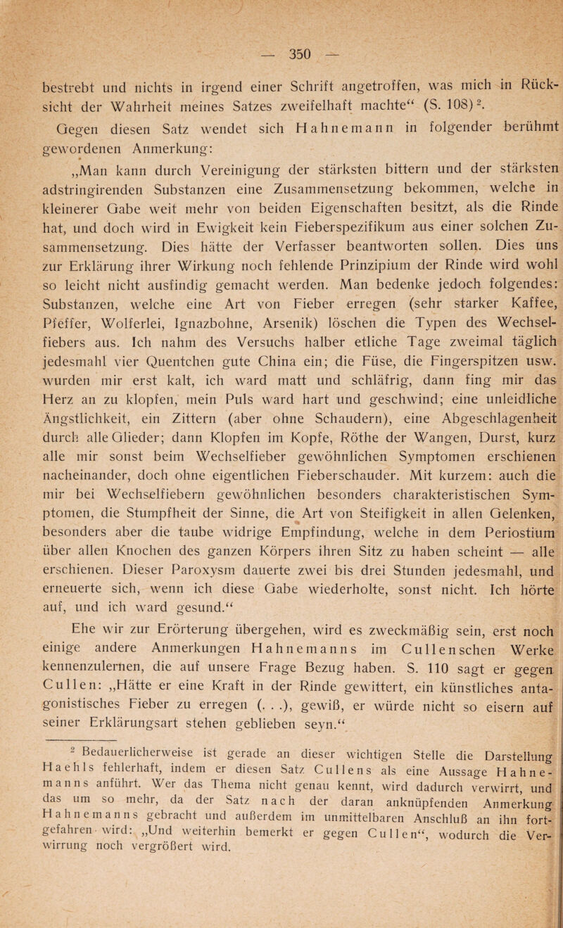 bestrebt und nichts in irgend einer Schrift angetroffen, was mich in Rück¬ sicht der Wahrheit meines Satzes zweifelhaft machte^^ (S. 108) 2. Gegen diesen Satz wendet sich Hahnemann in folgender berühmt gewordenen Anmerkung: ,,Man kann durch Vereinigung der stärksten bittern und der stärksten adstringirenden Substanzen eine Zusammensetzung bekommen, welche in kleinerer Gabe weit mehr von beiden Eigenschaften besitzt, als die Rinde hat, und doch wird in Ewigkeit kein Eieberspezifikum aus einer solchen Zu¬ sammensetzung. Dies hätte der Verfasser beantworten sollen. Dies uns zur Erklärung ihrer Wirkung noch fehlende Prinzipium der Rinde wird wohl so leicht nicht ausfindig gemacht werden. Man bedenke jedoch folgendes: Substanzen, welche eine Art von Eieber erregen (sehr starker Kaffee, Pfeffer, Wolferlei, Ignazbohne, Arsenik) löschen die Typen des Wechsel¬ fiebers aus. Ich nahm des Versuchs halber etliche Tage zweimal täglich jedesmahl vier Quentchen gute China ein; die Füse, die Fingerspitzen usw. wurden mir erst kalt, ich ward matt und schläfrig, dann fing mir das Herz an zu klopfen, mein Puls ward hart und geschwind; eine unleidliche Ängstlichkeit, ein Zittern (aber ohne Schaudern), eine Abgeschlagenheit durch alle Glieder; dann Klopfen im Kopfe, Röthe der Wangen, Durst, kurz alle mir sonst beim Wechselfieber gewöhnlichen Symptomen erschienen nacheinander, doch ohne eigentlichen Fieberschauder. Mit kurzem: auch die mir bei Wechselfiebern gewöhnlichen besonders charakteristischen Sym¬ ptomen, die Stumpfheit der Sinne, die Art von Steifigkeit in allen Gelenken, besonders aber die taube widrige Empfindung, welche in dem Periostium über allen Knochen des ganzen Körpers ihren Sitz zu haben scheint — alle erschienen. Dieser Paroxysm dauerte zwei bis drei Stunden jedesmahl, und erneuerte sich, wenn ich diese Gabe wiederholte, sonst nicht. Ich hörte auf, und ich ward gesund.“ Ehe wir zur Erörterung übergehen, wird es zweckmäßig sein, erst noch einige andere Anmerkungen Hahnemanns im Gullensehen Werke kennenzulernen, die auf unsere Frage Bezug haben. S. 110 sagt er gegen Cullen: „Hätte er eine Kraft in der Rinde gewittert, ein künstliches anta¬ gonistisches Fieber zu erregen (. . .), gewiß, er würde nicht so eisern auf seiner Erklärungsart stehen geblieben seyn.“^ 2 Bedauerlicherweise ist gerade an dieser wichtigen Stelle die Darstellung Haehls fehlerhaft, indem er diesen Satz Cullens als eine Aussage Hahne¬ manns anführt. Wer das Thema nicht genau kennt, wird dadurch verwirrt, und das um so mehr, da der Satz nach der daran anknüpfenden Anmerkung Hahnemanns gebracht und außerdem im unmittelbaren Anschluß an ihn fort¬ gefahren wird: „Und weiterhin bemerkt er gegen Cullen^S wodurch die Ver¬ wirrung noch vergrößert wird.