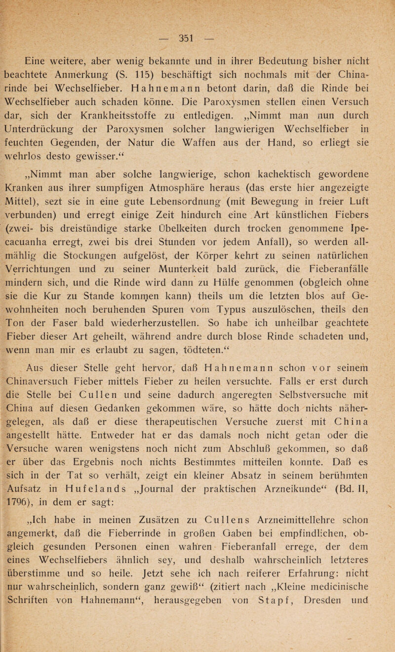 Eine weitere, aber wenig bekannte und in ihrer Bedeutung bisher nicht beachtete Anmerkung (S. 115) beschäftigt sich nochmals mit der China¬ rinde bei Wechselfieber. Hahnemann betont darin, daß die Rinde bei Wechselfieber auch schaden könne. Die Paroxysmen stellen einen Versuch dar, sich der Krankheitsstoffe zu entledigen. ,,Nimmt man nun durch Unterdrückung der Paroxysmen solcher langwierigen Wechselfieber in feuchten Gegenden, der Natur die Waffen aus der Hand, so erliegt sie wehrlos desto gewisser. „Nimmt man aber solche langwierige, schon kachektisch gewordene Kranken aus ihrer sumpfigen Atmosphäre heraus (das erste hier angezeigte Mittel), sezt sie in eine gute Lebensordnung (mit Bewegung in freier Luft verbunden) und erregt einige Zeit hindurch eine Art künstlichen Liebers (zwei- bis dreistündige starke Übelkeiten durch trocken genommene Ipe- cacuanha erregt, zwei bis drei Stunden vor jedem Anfall), so werden all- mählig die Stockungen aufgelöst, der Körper kehrt zu seinen natürlichen Verrichtungen und zu seiner Munterkeit bald zurück, die Lieberanfälle mindern sich, und die Rinde wird dann zu Hülfe genommen (obgleich ohne sie die Kur zu Stande komrnen kann) theils um die letzten blos auf Ge¬ wohnheiten noch beruhenden Spuren vom Typus auszulöschen, theils den Ton der Laser bald wiederherzustellen. So habe ich unheilbar geachtete Lieber dieser Art geheilt, während andre durch blose Rinde schadeten und, wenn man mir es erlaubt zu sagen, tödteten.“ Aus dieser Stelle geht hervor, daß Hahnemann schon vor seinem Chinaversuch Lieber mittels Lieber zu heilen versuchte. Lalls er erst durch die Stelle bei Cullen und seine dadurch angeregten Selbstversuche mit China auf diesen Gedanken gekommen wäre, so hätte doch nichts näher¬ gelegen, als daß er diese therapeutischen Versuche zuerst mit China angestellt hätte. Entweder hat er das damals noch nicht getan oder die Versuche waren wenigstens noch nicht zum Abschluß gekommen, so daß er über das Ergebnis noch nichts Bestimmtes mitteilen konnte. Daß es sich in der Tat so verhält, zeigt ein kleiner Absatz in seinem berühmten Aufsatz in Hufelands „Journal der praktischen Arzneikunde^^ (Bd. II, 1796), in dem er sagt: „Ich habe in meinen Zusätzen zu Cullens Arzneimittellehre schon angemerkt, daß die Lieberrinde in großen Gaben bei empfindlichen, ob¬ gleich gesunden Personen einen wahren Lieberanfall errege, der dem eines Wechselfiebers ähnlich sey, und deshalb wahrscheinlich letzteres überstimme und so heile. Jetzt sehe ich nach reiferer Erfahrung: nicht nur wahrscheinlich, sondern ganz gewiß‘^ (zitiert nach ,,Kleine medicinische Schriften von Hahnemann^^, herausgegeben von Stapf, Dresden und
