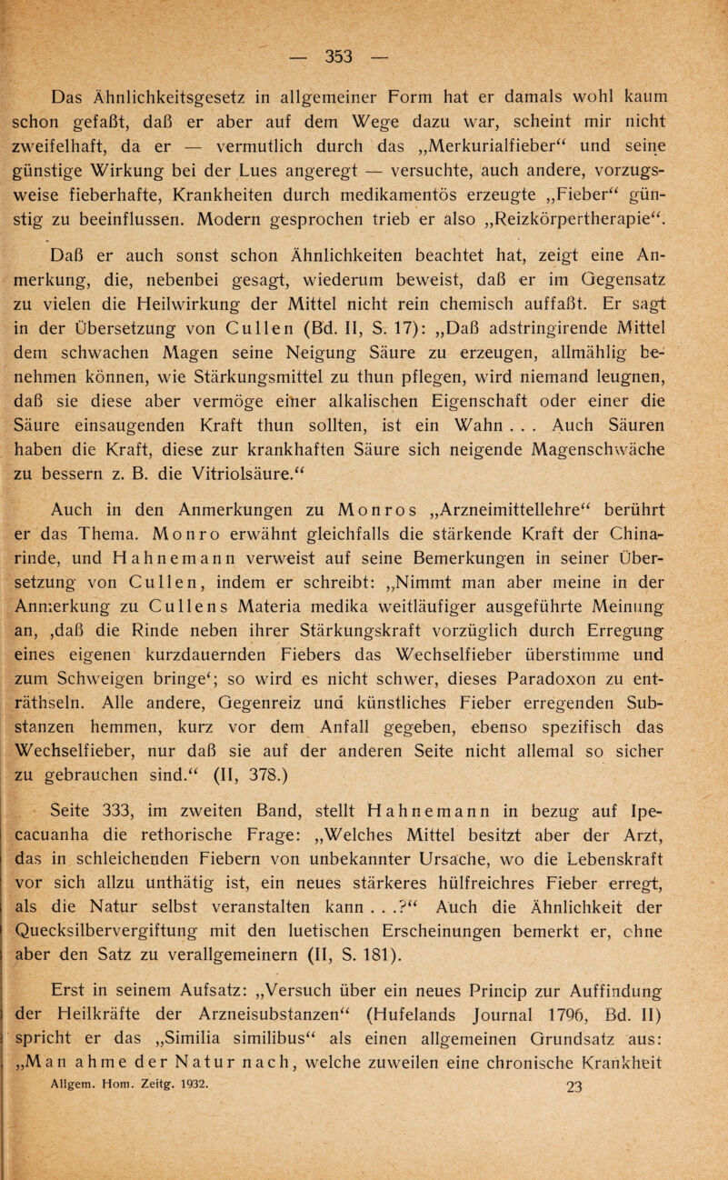 Das Ä'hnlichkeitsgesetz in allgemeiner Form hat er damals wohl kaum schon gefaßt, daß er aber auf dem Wege dazu war, scheint mir nicht zweifelhaft, da er — vermutlich durch das „Merkurialfieber^^ und seine günstige Wirkung bei der Lues angeregt — versuchte, auch andere, vorzugs¬ weise fieberhafte, Krankheiten durch medikamentös erzeugte „Fieber^^ gün¬ stig zu beeinflussen. Modern gesprochen trieb er also „Reizkörpertherapie^^ Daß er auch sonst schon Ähnlichkeiten beachtet hat, zeigt eine An¬ merkung, die, nebenbei gesagt, wiederum beweist, daß er im Gegensatz zu vielen die Fieilwirkung der Mittel nicht rein chemisch auffaßt. Er sagt in der Übersetzung von Cullen (Bd. II, S. 17): „Daß adstringirende Mittel dem schwachen Magen seine Neigung Säure zu erzeugen, allmählig be¬ nehmen können, wie Stärkungsmittel zu thun pflegen, wird niemand leugnen, daß sie diese aber vermöge eilner alkalischen Eigenschaft oder einer die Säure einsaugenden Kraft thun sollten, ist ein Wahn . . . Auch Säuren haben die Kraft, diese zur krankhaften Säure sich neigende Magenschwäche zu bessern z. B. die Vitriolsäure.^^ Auch in den Anmerkungen zu Monros „Arzneimittellehre“ berührt er das Thema. Monro erwähnt gleichfalls die stärkende Kraft der China¬ rinde, und Hahnemann verweist auf seine Bemerkungen in seiner Über¬ setzung von Cullen, indem er schreibt: „Nimmt man aber meine in der Anmerkung zu Cullens Materia medika weitläufiger ausgeführte Meinung an, ,daß die Rinde neben ihrer Stärkungskraft vorzüglich durch Erregung eines eigenen kurzdauernden Eiebers das Wechselfieber überstimme und zum Schweigen bringe“ so wird es nicht schwer, dieses Paradoxon zu ent- räthseln. Alle andere, Gegenreiz und künstliches Fieber erregenden Sub¬ stanzen hemmen, kurz vor dem Anfall gegeben, ebenso spezifisch das Wechselfieber, nur daß sie auf der anderen Seite nicht allemal so sicher zu gebrauchen sind.“ (II, 378.) Seite 333, im zweiten Band, stellt Hahnemann in bezug auf Ipe- cacuanha die rethorische Frage: „Welches Mittel besitzt aber der Arzt, das in schleichenden Fiebern von unbekannter Ursache, wo die Lebenskraft vor sich allzu unthätig ist, ein neues stärkeres hülfreichres Fieber erregt, als die Natur selbst veranstalten kann . . .?“ Auch die Ähnlichkeit der Quecksilbervergiftung mit den luetischen Erscheinungen bemerkt er, ohne aber den Satz zu verallgemeinern (II, S. 181). ( 1 Erst in seinem Aufsatz: „Versuch über ein neues Princip zur Auffindung j der Heilkräfte der Arzneisubstanzen“ (Hufelands Journal 1796, Bd. II) j spricht er das „Similia similibus“ als einen allgemeinen Grundsatz aus: j „Man ahme der Natur nach, welche zuweilen eine chronische Krankheit ! Allgem. Hom. Zeitg. 1932. 23 I
