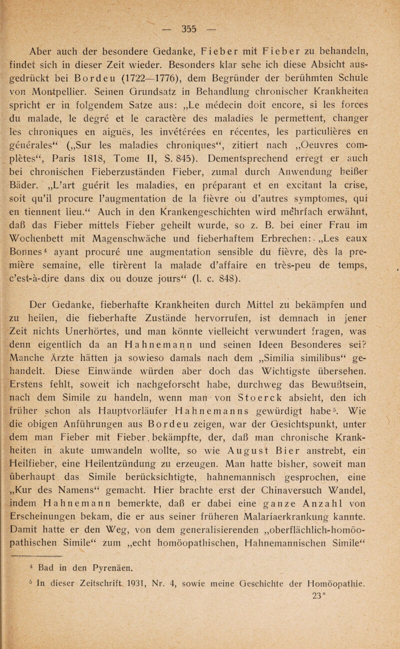 Aber auch der besondere Gedanke, Fieber mit Fieber zu behandeln, findet sich in dieser Zeit wieder. Besonders klar sehe ich diese Absicht aus¬ gedrückt bei Bordeu (1722—1776), dem Begründer der berühmten Schule von Montpellier. Seinen Grundsatz in Behandlung chronischer Krankheiten spricht er in folgendem Satze aus: ,,Le medecin doit encore, si les forces du malade, le degre et le caractere des maladies le permettent, changer les chroniques en aigues, les inveterees en recentes, les particulieres en generales^^ („Sur les maladies chroniques‘^, zitiert nach ,,Oeuvres com- pletes^^ Paris 1818, Tome II, S. 845). Dementsprechend erregt er auch bei chronischen Fieberzuständen Fieber, zumal durch Anwendung heißer Bäder. „L^art guerit les maladies, en preparant et en excitant la crise, soit quhl procure Faugmentation de la fievre ou d^autres syrnptomes, qui en tiennent lieu.^^ Auch in den Krankengeschichten wird mehrfach erwähnt, daß das Fieber mittels Fieber geheilt wurde, so z. B. bei einer Frau im Wochenbett mit Magenschwäche und fieberhaftem Erbrechen: • „Les eaux Bonnes^ ayant procure une augmentation sensible du fievre, des la pre- miere semaine, eile tirerent la malade d’affaire en tres-peu de temps, c^est-ä-dire dans dix ou douze jours^^ (1. c. 848). Der Gedanke, fieberhafte Krankheiten durch Mittel zu bekämpfen und zu heilen, die fieberhafte Zustände hervorrufen, ist demnach in jener Zeit nichts Unerhörtes, und man könnte vielleicht verwundert fragen, was denn eigentlich da an Hahnemann und seinen Ideen Besonderes sei? Manche Ärzte hätten ja sowieso damals nach dem „Similia similibus^‘ ge¬ handelt. Diese Einwände würden aber doch das Wichtigste übersehen. Erstens fehlt, soweit ich nachgeforscht habe, durchweg das Bewußtsein, nach dem Simile zu handeln, wenn man von Stoerck absieht, den ich früher schon als Hauptvorläufer Hahnemanns gewürdigt habe^. Wie die obigen Anführungen aus Bordeu zeigen, war der Gesichtspunkt, unter dem man Fieber mit Fieber. bekämpfte, der, daß man chronische Krank¬ heiten in akute umwandeln wollte, so wie August Bier anstrebt, ein Heilfieber, eine Heilentzündung zu erzeugen. Man hatte bisher, soweit man überhaupt das Simile berücksichtigte, hahnemannisch gesprochen, eine „Kur des Namens“ gemacht. Hier brachte erst der Chinaversuch Wandel, indem Hahnemann bemerkte, daß er dabei eine ganze Anzahl von Erscheinungen bekam, die er aus seiner früheren Malariaerkrankung kannte. Damit hatte er den Weg, von dem generalisierenden ,,oberflächlich-homöo¬ pathischen Simile“ zum „echt homöopathischen, Hahnemannischen Simile“ ^ Bad in den Pyrenäen. ^ In dieser Zeitschrift. 1931, Nr. 4, sowie meine Geschichte der Homöopathie. 23