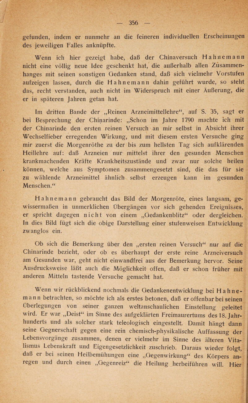gefunden, indem er nunmehr an die feineren individuellen Erscheinungen des jeweiligen Falles anknüpfte. Wenn ich hier gezeigt habe, daß der Chinaversuch Hahne mann nicht eine völlig neue Idee geschenkt hat, die außerhalb allen Zusammen¬ hanges mit seinen sonstigen Gedanken stand, daß sich vielmehr Vorstufen aufzeigen lassen, durch die Hahnemann dahin geführt wurde, so steht das, recht verstanden, auch nicht im Widerspruch mit einer Äußerung, die er in späteren Jahren getan hat. Im dritten Bande der „Reinen Arzneimittellehre^^, auf S. 35, sagt er bei Besprechung der Chinarinde: „Schon im Jahre 1790 machte ich mit der Chinarinde den ersten reinen Versuch an mir selbst in Absicht ihrer Wechselfieber erregenden Wirkung, und mit diesem ersten Versuche ging mir zuerst die Morgenröthe zu der bis zum hellsten Tag sich auf klärenden Heillehre auf: daß Arzneien nur mittelst ihrer den gesunden Menschen krankmachenden Kräfte Krankheitszustände und zwar nur solche heilen können, welche aus Symptomen zusammengesetzt sind, die das für sie zu wählende Arzneimittel ähnlich selbst erzeugen kann im gesunden Menschen. Hahn emann gebraucht das Bild der Morgenröte, eines langsam, ge¬ wissermaßen in unmerklichen Übergängen vor sich gehenden Ereignisses, er spricht dagegen nicht von einem „Gedankenblitz^^ oder dergleichen. In dies Bild fügt sich die obige Darstellung einer stufenweisen Entwicklung zwanglos ein. Ob sich die Bemerkung über den „ersten reinen Versuch^^ nur auf die Chinarinde bezieht, oder ob es überhaupt der erste reine Arzneiversuch am Gesunden war, geht nicht einwandfrei aus der Bemerkung hervor. Seine Ausdrucksweise läßt auch die Möglichkeit offen, daß er schon früher mit anderen Mitteln tastende Versuche gemacht hat. Wenn wir rückblickend nochmals die Gedankenentwicklung bei Hahne¬ mann betrachten, so möchte ich als erstes betonen, daß er offenbar bei seinen Überlegungen von seiner ganzen weltanschaulichen Einstellung geleitet wird. Er war „DeisE^ im Sinne des aufgeklärten Freimaurertums des 18. Jahr¬ hunderts und als solcher stark teleologisch eingestellt. Damit hängt dann seine Gegnerschaft gegen eine rein chemisch-physikalische Auffassung der Lebensvorgänge zusammen, denen er vielmehr im Sinne des älteren Vita¬ lismus Lebenskraft und Eigengesetzlichkeit zuschrieb. Daraus wieder folgt, daß er bei seinen Heilbemühungen eine „Gegenwirkung^^ des Körpers an¬ regen und durch einen „Gegenreiz“ die Heilung herbeiführen will. Hier