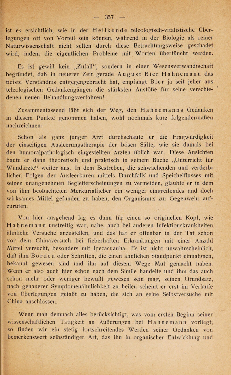 ist es ersichtlich, wie in der Heilkunde teleologisch-vitalistische Über¬ legungen oft von Vorteil sein können, während in der Biologie als reiner Naturwissenschaft nicht selten durch diese Betrachtungsweise geschadet wird, indem die eigentlichen Probleme mit Worten übertüncht werden. Es ist gewiß kein „Zufalh‘, sondern in einer Wesensverwandtschaft begründet, daß in neuerer Zeit gerade August Bier Hahne mann das tiefste Verständnis entgegengebracht hat, empfängt Bier ja seit jeher aus teleologischen Gedankengängen die stärksten Anstöße für seine verschie¬ denen neuen Behandlungsverfahren! Zusammenfassend läßt sich der Weg, den Hahnemanns Gedanken in diesem Punkte genommen haben, wohl nochmals kurz folgendermaßen nachzeichnen: Schon als ganz junger Arzt durchschaute er die Fragwürdigkeit der einseitigen Ausleerungstherapie der bösen Säfte, wie sie damals bei den humoralpathologisch eingestellten Ärzten üblich war. Diese Ansichten baute er dann theoretisch und praktisch in seinem Buche „Unterricht für Wundärzte^^ weiter aus. In dem Bestreben, die schwächenden und verderb¬ lichen Folgen der Ausleerkuren mittels Durchfalls' und Speichelflusses mit seinen unangenehmen Begleiterscheinungen zu vermeiden, glaubte er in dem von ihm beobachteten Merkurialfieber ein weniger eingreifendes und doch wirksames Mittel gefunden zu haben, den Organismus zur Gegenwehr auf¬ zurufen. Von hier ausgehend lag es dann für einen so originellen Kopf, wie Hahn emann unstreitig war, nahe, auch bei anderen Infektionskrankheiten ähnliche Versuche anzustellen, und das hat er offenbar in der Tat schon vor dem Chinaversuch bei fieberhaften Erkrankungen mit einer Anzahl Mittel versucht, besonders mit Ipecacuanha. Es ist nicht unwahrscheinlich, daß ihm Bordeu oder Schriften, die einen ähnlichen Standpunkt einnahmen, bekannt gewesen sind und ihn auf diesem Wege Mut gemacht haben. Wenn er also auch hier schon nach dem Simile handelte und ihm das auch schon mehr oder weniger bewußt gewesen sein mag, seinen Grundsatz, nach genauerer Symptomenähnlichkeit zu heilen scheint er erst im Verlaufe von Überlegungen gefaßt zu haben, die sich an seine Selbstversuche mit China anschlossen. Wenn man demnach alles berücksichtigt, was vom ersten Beginn seiner wissenschaftlichen Tätigkeit an Äußerungen bei Hahn emann vorliegt, so finden wir ein stetig fortschreitendes Werden seiner Gedanken von bemerkenswert selbständiger Art, das ihn in organischer Entwicklung und