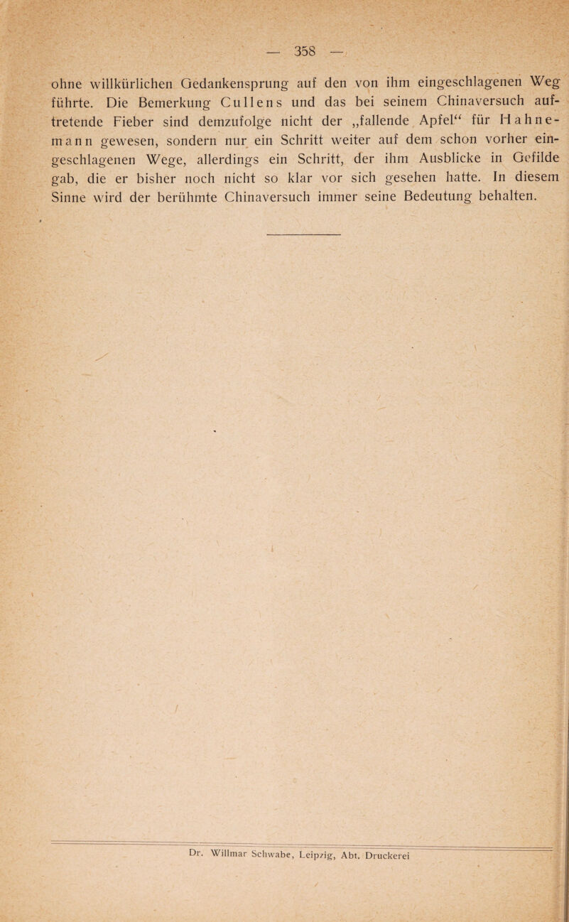 ohne willkürlichen Gedankensprung auf den von ihm eingeschlageneri Weg führte. Die Bemerkung Cullens und das bei seinem Chinaversuch auf¬ tretende Fieber sind demzufolge nicht der „fallende ApfeF^ für H ahne¬ mann gewesen, sondern nur ein Schritt weiter auf dem schon vorher ein¬ geschlagenen Wege, allerdings ein Schritt, der ihm Ausblicke in Gefilde gab, die er bisher noch nicht so klar vor sich gesehen hatte. In diesem Sinne wird der berühmte Chinaversuch immer seine Bedeutung behalten. Dr. Willmar Schwabe, Leipzig, Abt. Druckerei /