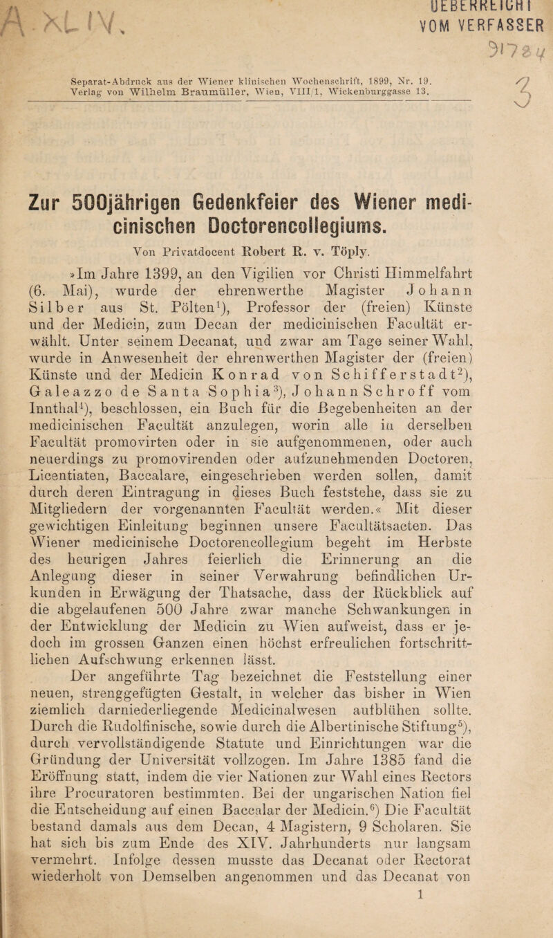 UEBtKKtlUHl VOM VERFASSER Separat-Abdruck aus der Wiener klinischen Wochenschrift, 1899, Nr. 19. Verlag von Wilhelm Braumüller, Wien, VIII 1, Wickenburggasse 13. Zur 500jährigen Gedenkfeier des Wiener medi- cinischen Doctorencollegiums. Von Privatdocent Robert R. V. Töply. »Im Jahre 1399, an den Vigilien vor Christi Himmelfahrt (6. Mai), wurde der ehrenwerthe Magister Johann Silber aus St. Pölten^), Professor der (freien) Künste und der Medicin, zum Decan der medicinischen Facultät er¬ wählt. Unter seinem Decanat, und zwar am Tage seiner Wahl, wurde in Anwesenheit der ehrenwerthen Magister der (freien) Künste und der Medicin Kon r ad von Schiffer Stadt 2), Galeazzo de Santa Sophia^), JohannSchroff vom InnthaP), beschlossen, ein Buch für die Begebenheiten an der medicinischen Facultät anznlegen, worin alle in derselben Facultät promovirten oder in sie aufgenommenen, oder auch neuerdings zu promovirenden oder aufzunehmenden Doctoren, Licentiaten, Baccalare, eingeschrieben werden sollen, damit durch deren Eintragung in dieses Buch feststehe, dass sie zu Mitgliedern der vorgenannten Facultät werden.« Mit dieser gewichtigen Einleitung beginnen unsere Facultätsacten. Das Wiener medicinische Doctorencollegium begeht im Herbste des heurigen Jahres feierlich die Erinnerung an die Anlegung dieser in seiner Verwahrung befindlichen Ur¬ kunden in Erwägung der Thatsache, dass der Bückblick auf die abgelaufenen 500 Jahre zwar manche Schwankungen in der Entwicklung der Medicin zu Wien aufweist, dass er je¬ doch im grossen Ganzen einen höchst erfreulichen fortschritt¬ lichen Aufschwung erkennen lässt. Der angeführte Tag bezeichnet die Feststellung einer neuen, strenggefügten Gestalt, in welcher das bisher in Wien ziemlich darniederliegende Medicinalwesen autblühen sollte. Durch die Rudolfinische, sowie durch die Albertinische Stiftung^), durch vervollständigende Statute und Einrichtungen war die Gründung der Universität vollzogen. Im Jahre 1385 fand die Eröffnung statt, indem die vier Nationen zur Wahl eines Rectors ihre Procuratoren bestimmten. Bei der ungarischen Nation fiel die Entscheidung auf einen Baccalar der Medicin.^) Die Facultät bestand damals aus dem Decan, 4 Magistern, 9 Scholaren. Sie hat sich bis zum Ende des XIV. Jahrhunderts nur langsam vermehrt. Infolge dessen musste das Decanat oder Rectorat wiederholt von Demselben angenommen und das Decanat von