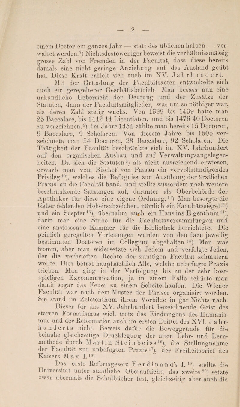 einem Doctor ein ganzes Jahr — statt des üblichen halben — ver¬ waltet werdend) Nichtsdestoweniger beweist die verhältnissmässig grosse Zahl von Fremden in der Facultät, dass diese bereits damals eine nicht geringe Anziehung auf das Ausland geübt hat. Diese Kraft erhielt sich auch im XV. Jahrhundert. Mit der Gründung der Facultätsacten entwickelte sich auch ein geregelterer Geschäftsbetrieb, Man besass nun eine urkundliche Uebersicht der Deutung und der Zusätze der Statuten, dann der Facultätsmitglieder, was um so nöthiger war, als deren Zahl stetig wuchs. Von 1399 bis 1439 hatte man 25 Baccalare, bis 1442 14 Licentiaten, und bis 1476 40 Doctoren zu verzeichnen.^) Im Jahre 1454 zählte man bereits 15 Doctoren, 9 Baccalare, 9 Scholaren. Von diesem Jahre bis 1505 ver- zeichnete man 54 Doctoren, 23 Baccalare, 92 Scholaren. Die Thätigkeit der Facultät beschränkte sich im XV. Jahrhundert auf den organischen Ausbau und auf Vervvaltungsangelegen- heiten. Da sich die Statuten^) als nicht ausreichend erwiesen, erwarb man vom Bischof von Passau ein vervollständigendes Privileg ^®), welches die Befugniss zur Ausübung der ärztlichen Praxis an die Facultät band, und stellte ausserdem noch weitere beschränkende Satzungen auf, darunter als Oberbehörde der Apotheker für diese eine eigene OrdnungD^) Man besorgte die bisher fehlenden Hoheitsabzeichen, nämlich ein FacultätssiegeD“) und ein Scepter^^), übernahm aui;h ein Haus ins E'genthum darin man eine Stube für die Facultätsversammlungen und eine anstossende Kammer für die Bibliothek herrichtete. Die peinlich geregelten Vorlesungen wurden von den dazu jeweilig bestimmten Doctoren im Collegium abgehalten, Man war fromm, aber man widersetzte sich Jedem und verfolgte Jeden, der die verbrieften Rechte der zünftigen Facultät schmälern wollte. Dies betraf hauptsächlich Alle, welche unbefugte Praxis trieben. Man ging in der Verfolgung bis zu der sehr kost¬ spieligen Excommunication, ja in einem Falle schürte man damit sogar das Feuer zu einem Scheiterhaufen. Die Wiener Facultät war nach dem Muster der Pariser organisirt worden. Sie stand im Zelotenthum ihrem Vorbilde in gar Nichts nach. Dieser für das XV. Jahrhundert bezeichnende Geist des starren Formalismus wich trotz des Eindringens des Humanis¬ mus und der Reformation auch im ersten Drittel des XVI. Jahr¬ hunderts nicht. Beweis dafür die Beweggründe für die beinahe gleichzeitige Drucklegung der alten Lehr- und Lern¬ methode durch Martin S t e i n b e i s s die Stellungnahme der I acultät zur unbefugten Praxis^'), der Freiheitsbrief des Kaisers Max 1. Das erste Reformgesetz F erdin an d’s ID^) stellte die Universität unter staatliche Oberaufsicht, das zweite 2'^) setzte zwar abermals die Schulbücher fest, gleichzeitig aber auch die