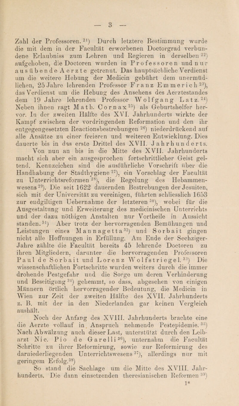 Zahl der Professoren. Durch letztere Bestimmung wurde die mit dem in der Facultät erworbenen Doctorgrad verbun¬ dene Erlaubniss zum Lehren und Regieren in derselben aufgehoben^ die Doctoren wurden in Professoren und n u r ausübende A e r z t e getrenut. Das hauptsächliche Verdienst um die weitere Hebung der Medicin gebührt dem unermüd¬ lichen, 25 Jahre lehrenden Professor Franz E m m e r i c h 2'^), das Verdienst um die Hebung des Ansehens des Aerztestandes dem 19 Jahre lehrenden Professor Wolf gang LatzA'^) Neben ihnen ragt Math. Cornax^^) als Geburtshelfer her¬ vor. In der zweiten Hälfte des XVI. Jahrhunderts wirkte der Kampf zwischen der vordringenden Reformation und den ihr entgegengesetzten Reactionsbestrebungen niederdrückend auf alle Ansätze zu einer freieren und weiteren Entwicklung. Dies dauerte bis in das erste Drittel des XVH. Jahrhunderts. Von nun an bis in die Mitte des XVH. Jahrhunderts macht sich aber ein ausgesprochen fortschrittlicher Geist gel¬ tend. Kennzeichen sind die ausführliche Vorschrift liber die Handhabung der Stadthygiene ein Vorschlag der Facultät zu Unterrichtsreformen die Regelung des Hebammen¬ wesens “^). Die seit 1622 dauernden Bestrebungen der Jesuiten, sich mit der Universität zu vereinigen, führten schliesslich 1653 zur endgiltigen Uebernahme der letzteren wobei für die Ausgestaltung und Erweiterung des medicinischen Unterrichts und der dazu nöthigen Anstalten nur Vortheile in Aussicht standen.^') Aber trotz der hervorragenden Bemühungen und Leistungen eines M a n n ag e 11 aund Sorbait gingen nicht alle Hoffnungen in Erfüllung. Am Ende der Sechziger- Jahre zählte die Facultät bereits 45 lehrende Doctoren zu ihren Mitgliedern, darunter die hervorragenden Professoren Paul de Sorbait und Lorenz W o 1 f s t r i e g e 1. Die wissenschaftlichen Fortschritte wurden weiters durch die immer drohende Pestgefahr und die Sorge um deren Verhinderung und Beseitigung gehemmt, so dass, abgesehen von einigen Männern örtlich hervorragender Bedeutung, die Medicin in Wien zur Zeit der zweiten Hälfte des XVH. Jahrhunderts z. B. mit der in den Niederlanden gar keinen Vergleich aushält. Noch der Anfang des XVHI. Jahrhunderts brachte eine die Aerzte vollauf in. Anspruch nehmende Pestepidemie. Nach Abwälzung auch dieser Last, unterstützt durch den Leib¬ arzt Nie. Pio de Garelli^^), unternahm die Facultät Schritte zu ihrer Reformirung, sowue zur Reformirung des darniederliegenden Unterrichtswesens allerdings nur mit geringem Erfolg.^®) So stand die Sachlage um die Mitte des XVHI. Jahr¬ hunderts. Die dann einsetzenden theresianischen Reformen 1*
