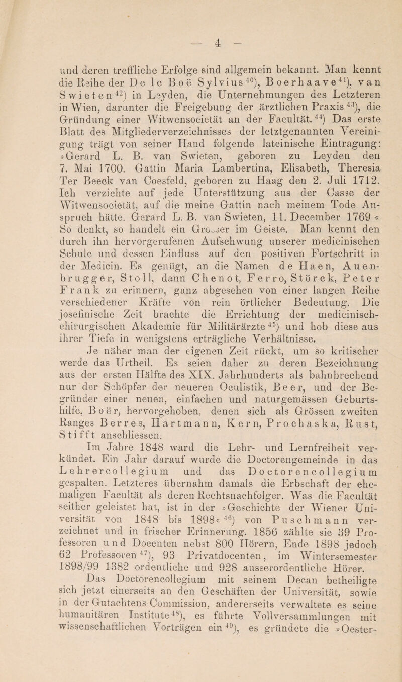 und deren treffliche Erfolge sind allgemein bekannt. Man kennt die Reihe der De le Boe Sylvins-^®), B oerh aa vevan S w i e t e n in Leyden, die Unternehmungen des Letzteren in Wien, darunter die Freigebung der ärztlichen Praxis die Gründung einer Witwensocietät an der Facultät. Das erste Blatt des Mitglieder Verzeichnisses der letztgenannten Vereini¬ gung trägt von seiner Hand folgende lateinische Eintragung: »Gerard L. B. van Swieten, geboren zu Leyden den 7. Mai 1700. Gattin Maria Lambertina, Elisabeth, Theresia Ter Beeck van Coesfeld, geboren zu Haag den 2. Juli 1712. Ich verzichte auf jede Unterstützung aus der Gasse der Witwensocietät, auf die meine Gattin nach meinem Tode An¬ spruch hätte, Gerard L. B. van Swieten, 11. December 1769 « So denkt, so handelt ein Grosser im Geiste. Man kennt den durch ihn hervorgerufenen Aufschwung unserer medicinischen Schule und dessen Einfluss auf den positiven Fortschritt in der Medicin. Es genügt, an die Namen de Haen, Auen- b r u g g e r, S t o 11, dann C h e n o t, F e r r o, S t ö r c k, Peter Frank zu erinnern, ganz abgesehen von einer langen Reihe verschiedener Kräfte von rein örtlicher Bedeutung. Die josefinische Zeit brachte die Errichtung der medicinisch- chirurgischen Akademie für Militärärzte^^) und hob diese aus ihrer Tiefe in wenigstens erträgliche Verhältnisse. Je näher man der eigenen Zeit rückt, um so kritischer werde das Urtheil. Es seien daher zu deren Bezeichnung aus der ersten Hälfte des XIX. Jahrhunderts als bahnbrechend nur der Schöpfer der neueren Oculistik, Beer, und der Be¬ gründer einer neuen, einfachen und naturgemässen Geburts¬ hilfe, B 0 e r, hervorgehoben, denen sich als Grössen zweiten Ranges B e r r e s, H a r t m a n n, Kern, P r o c h a s k a, Rust, S t i f f t anschliessen. Im Jahre 1848 ward die Lehr- und Lernfreiheit ver¬ kündet. Ein Jahr darauf wurde die Doctorengemeinde in das Leb rer Collegium und das Doctorencollegium gespalten. Letzteres übernahm damals die Erbschaft der ehe¬ maligen Facultät als deren Rechtsnachfolger. Was die Facultät seither geleistet hat, ist in der »Geschichte der Wiener Uni¬ versität von 1848 bis 1898 <-■ ■^*^) von Puschmann ver¬ zeichnet und in frischer Erinnerung. 1856 zählte sie 69 Pro¬ fessoren und Docenten nebst 800 Hörern, Ende 1898 jedoch 62 Professoren 93 Privatdocenten, im Wintersemester 1898/99 1382 ordentliche und 928 ausserordentliche Hörer. Das Doctorencollegium mit seinem Decan betheiligte sich jetzt einerseits an den Geschäften der Universität, sowie in der Gutachtens Commission, andererseits verwaltete es seine humanitären Institutees führte Vollversammlungen mit wissenschaftlichen Vorträgen ein es gründete die »Oester-