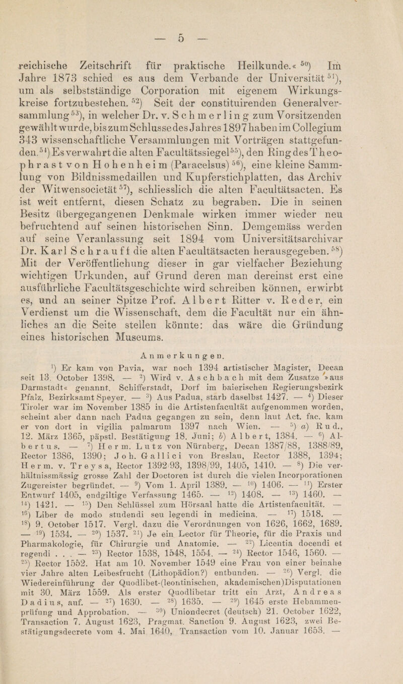 reichische Zeitschrift für praktische Heilkunde.« Im Jahre 1873 schied es aus dem Verbände der Universität^^), um als selbstständige Corporation mit eigenem Wirkungs¬ kreise fortzubestehen. Seit der constituirenden Generalver¬ sammlung^^), in welcher Dr. v. Schmerling zum Vorsitzenden gewählt wurde, bis zum Schlüsse des J ahres 1897 haben im Collegium 343 wissenschaftliche Versammlungen mit Vorträgen stattgefun¬ den.^■‘) Es verwahrt die alten FacultätssiegeE^), den RingdesTheo- phrast von Hohenheim (Paracelsus) ’^^), eine kleine Samm¬ lung von Bildnissmedaillen und Kupferstichplatten, das Archiv der Witwensocietät ^^), schliesslich die alten Facultätsacten. Es ist weit entfernt, diesen Schatz zu begraben. Die in seinen Besitz übergegangenen Denkmale wirken immer wieder neu befruchtend auf seinen historischen Sinn. .Demgemäss werden auf seine Veranlassung seit 1894 vom Universitätsarchivar Dr. Karl S c h r a uf f die alten Facultätsacten herausgegeben. Mit der Veröffentlichung dieser in gar vielfacher Beziehung wichtigen Urkunden, auf Grund deren man dereinst erst eine ausführliche Facultätsgeschichte wird schreiben können, erwirbt es, und an seiner Spitze Prof. Albert Ritter v. Red er, ein Verdienst um die Wissenschaft, dem die Facultät nur ein ähn¬ liches an die Seite stellen könnte: das wäre die Gründung eines historischen Museums. Anmerkung'en. 1) Er kam von Pavia, war noch 1394 artistischer Magister, Decan seit 13. October 1398. — Wird v. Aschbach mit dem Zusatze »aus Darmstadt« genannt. Schifferstadt, Dorf im baierischen Regierungsbezirk Pfalz, Bezirksamt Speyer. — Aus Padua, starb daselbst 1427. — Dieser Tiroler war im November 1385 in die Artistenfacultät aufgenoinmen worden, scheint aber dann nach Padua gegangen zu sein, denn laut Act. fac. kam er von dort in vigilia palmarum 1397 nach Wien. — a) Rud., 12. März 1365, päpstl. Bestätigung 18. Juni; h) Albert, 1384. — Al¬ bertus. — Herrn. Lutz von Nürnberg, Decan 1387/88, 1388/89, Rector 1386, 1390; Joh. Gallici von Breslau, Rector 1388, 1394; Herrn, v. Treysa, Rector 1392 93, 1398/99, 1405, 1410. — Die ver- hältnissmässig grosse Zahl der Doctoren ist durch die vielen Incorporationen Zugereister begründet. — 9) Vom 1. April 1389. — ^'^) 1406. — Erster Entwurf 1405, endgiltige Verfassung 1465. — ^^) 1408. — 1460. — 1421. — Den Schlüssel zum Hörsaal hatte die Artistenfacultät. — Liber de modo studendi seu legendi in medicina. — 1518. — ^^) 9. October 1517. Vergl. dazu die Verordnungen von 1626, 1662, 1689. — ^9) 1534. — 2®) 1537. Jö Lector für Theorie, für die Praxis und Pharmakologie, für Chirurgie und Anatomie. — Elcentia docendi et regendi ... — '^) Rector 1538, 1548, 1554. —- Rector 1546, 1560. — 'b Rector 1552. Hat am 10. November 1549 eine Frau von einer beinahe vier Jahre alten Leibesfrucht (Lithopädion?) entbunden. — Vergl. die Wiedereinführung der Quodlibet-(leontinischen, akadeinischen)Disputationen mit 30. März 1559. Als erster Quodlibetar tritt ein Arzt, Andreas D a d i u s, auf. — ^7^ 1630. — ^8) 1635. — ^9) 1645 erste Hebammen- prüfang und Approbation. — Uniondecret (deutsch) 21. October 1622, Transaction 7. August 1623, Pragmat. Sanction 9. August 1623, zwei Be- stätigungsdecrete vom 4. Mai 1640, Transaction vom 10, Januar 1653. —