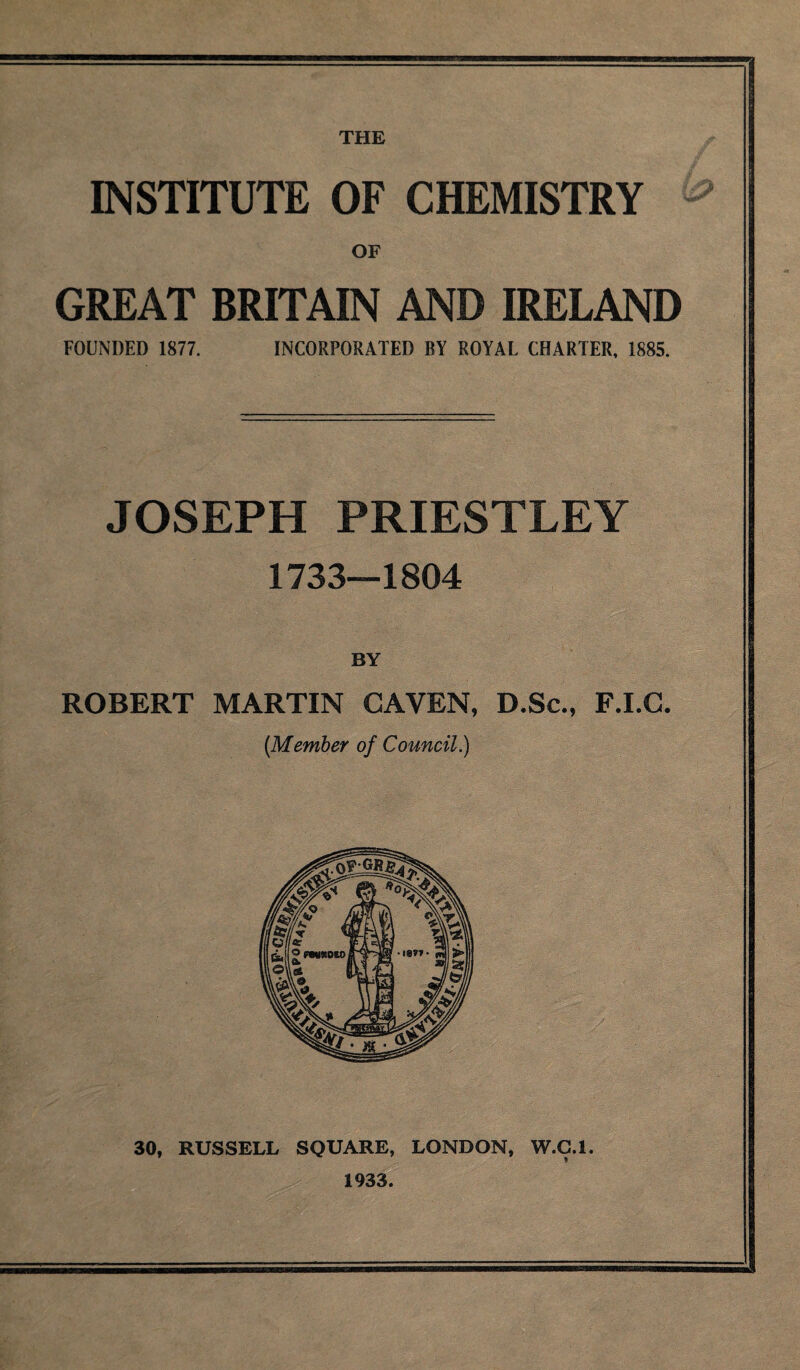 THE INSTITUTE OF CHEMISTRY OF GREAT BRITAIN AND IRELAND FOUNDED 1877. INCORPORATED BY ROYAL CHARTER, 1885. JOSEPH PRIESTLEY 1733—1804 BY ROBERT MARTIN CAVEN, D.Sc., F.I.G. [Member of Council.) 30, RUSSELL SQUARE, LONDON, W.C.l. 1933.