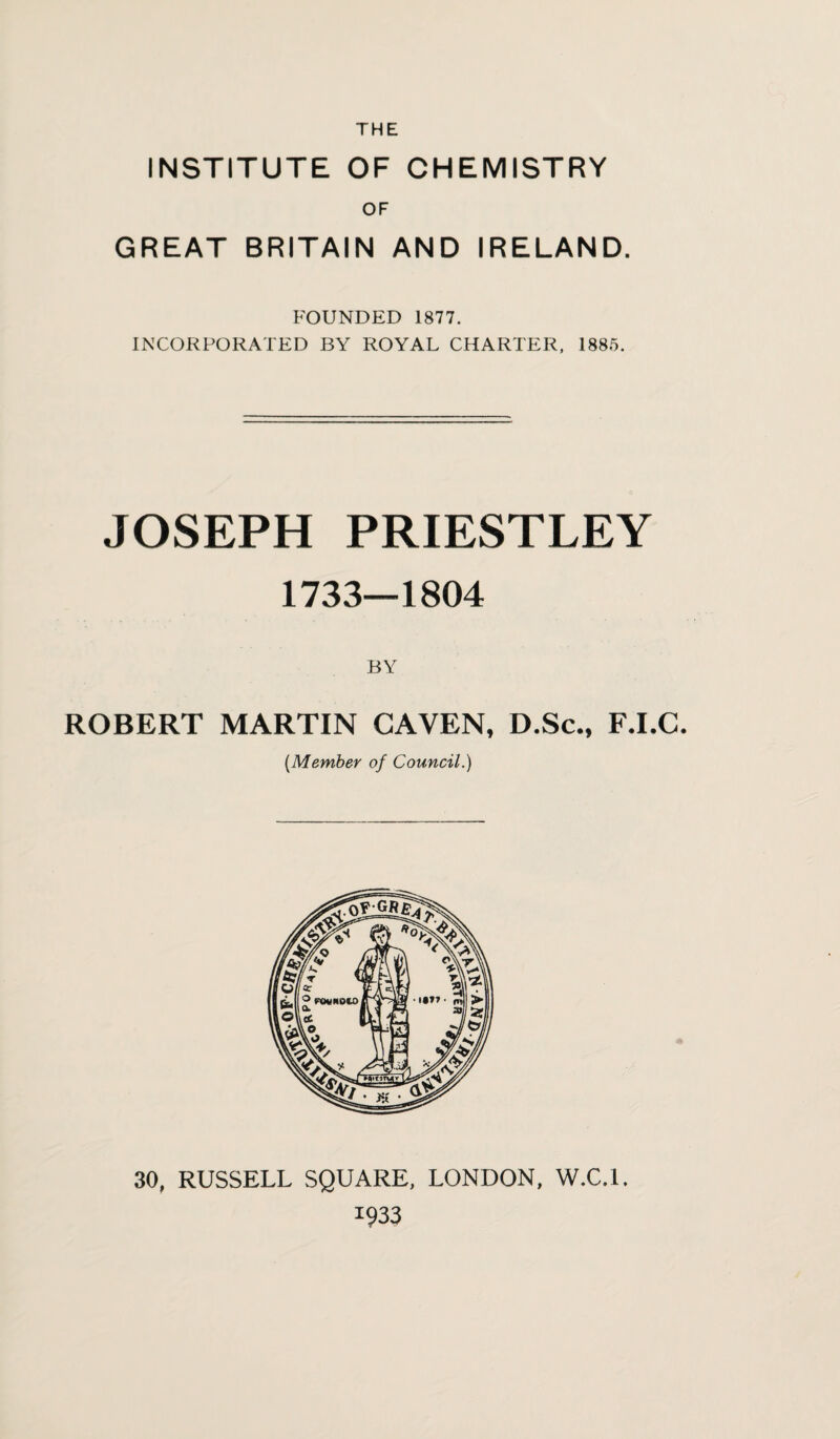 INSTITUTE OF CHEMISTRY OF GREAT BRITAIN AND IRELAND. FOUNDED 1877. INCORPORATED BY ROYAL CHARTER, 1885. JOSEPH PRIESTLEY 1733—1804 ROBERT MARTIN GAVEN, D.Sc., F.I.C. (Member of Council.) 30. RUSSELL SQUARE, LONDON, W.C.l. 1933