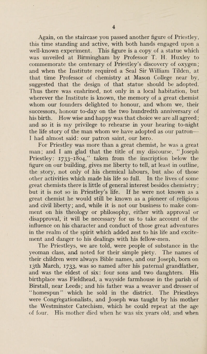 Again, on the staircase you passed another figure of Priestley, this time standing and active, with both hands engaged upon a well-known experiment. This figure is a copy of a statue which was unveiled at Birmingham by Professor T. H. Huxley to commemorate the centenary of Priestley’s discovery of oxygen; and when the Institute required a Seal Sir William Tilden, at that time Professor of chemistry at Mason College near by, suggested that the design of that statue should be adopted. Thus there was enshrined, not only in a local habitation, but wherever the Institute is known, the memory of a great chemist whom our founders delighted to honour, and whom we, their successors, honour to-day on the two hundredth anniversary of his birth. How wise and happy was that choice we are all agreed; and so it is my privilege to rehearse in your hearing to-night the life story of the man whom we have adopted as our patron— I had almost said: our patron saint, our hero. For Priestley was more than a great chemist, he was a great man; and I am glad that the title of my discourse, “Joseph Priestley: 1733-1804,” taken from the inscription below the figure on our building, gives me liberty to tell, at least in outline, the story, not only of his chemical labours, but also of those other activities which made his life so full. In the lives of some great chemists there is little of general interest besides chemistry; but it is not so in Priestley’s life. If he were not known as a great chemist he would still be known as a pioneer of religious and civil liberty; and, while it is not our business to make com¬ ment on his theology or philosophy, either with approval or disapproval, it will be necessary for us to take account of the influence on his character and conduct of those great adventures in the realm of the spirit which added zest to his life and excite¬ ment and danger to his dealings with his fellow-men. The Priestleys, we are told, were people of substance in the yeoman class, and noted for their simple piety. The names of their children were always Bible names, and our Joseph, born on 13th March, 1733, was so named after his paternal grandfather, and was the eldest of six: four sons and two daughters. His birthplace was Fieldhead, a wayside farmhouse in the parish of Birstall, near Leeds; and his father was a weaver and dresser of “homespun” which he sold in the district. The Priestleys were Congr’egationalists, and Joseph was taught by his mother the Westminster Catechism, which he could repeat at the age of four. His mother died when he was six years old, and when